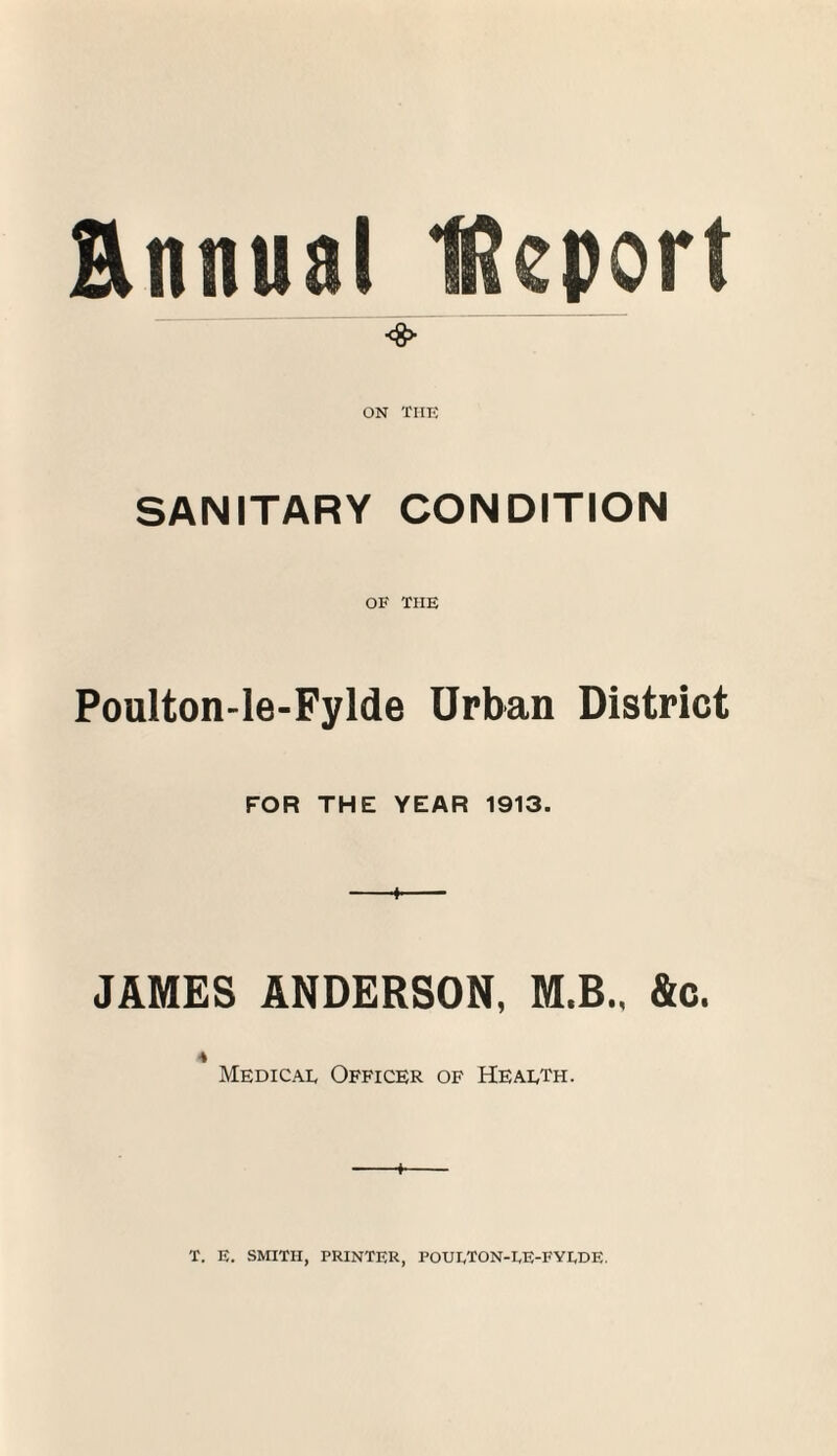 Ennual Uteport <8> ON TIIK SANITARY CONDITION OF THE Poulton-le-Fylde Urban District FOR THE YEAR 1913. JAMES ANDERSON, M.B.. &c. 4 Medicae Officer of Heaeth. + T. E. SMITH, PRINTER, POUETON-EE-FYEDE.