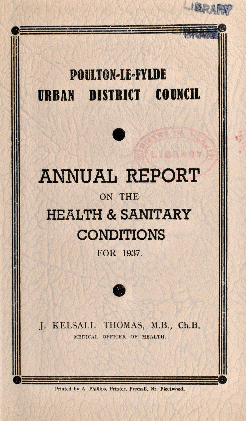 POULTON-LE'FYLDE DRBAN DISTRICT COUNCIL ANNUAL REPORT ON THE HEALTH & SANITARY CONDITIONS FOR 1937. m J. KELSALL THOMAS, M.B., Ch.B. MEDICAL OFFICER OF HEALTH. Printed by A. Phillips, Printer, Preesall, Nr. Fleetwood.