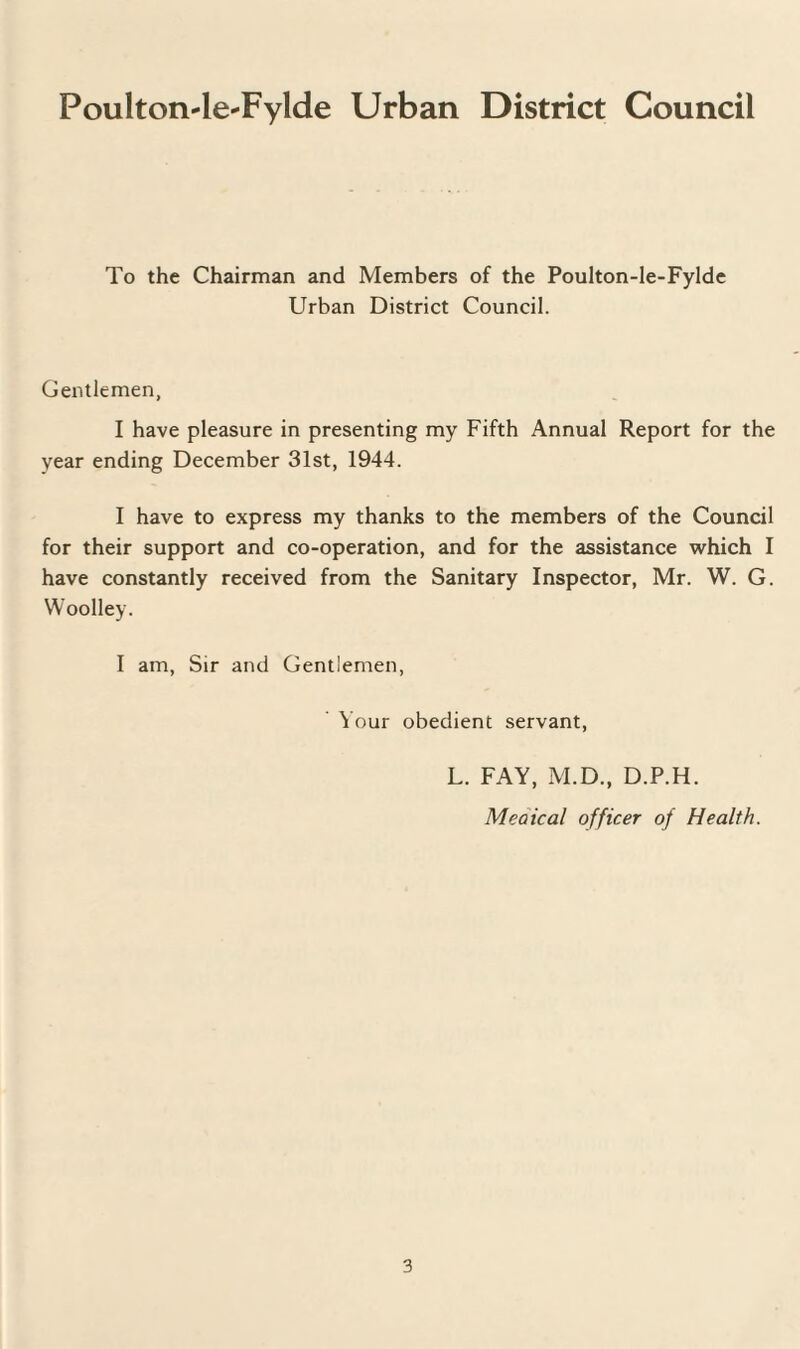 Poulton-le-Fylde Urban District Council To the Chairman and Members of the Poulton-le-Fylde Urban District Council. Gentlemen, I have pleasure in presenting my Fifth Annual Report for the year ending December 31st, 1944. I have to express my thanks to the members of the Council for their support and co-operation, and for the assistance which I have constantly received from the Sanitary Inspector, Mr. W. G. Woolley. I am, Sir and Gentlemen, Your obedient servant, L. FAY, M.D., D.P.H. Meaical officer of Health.