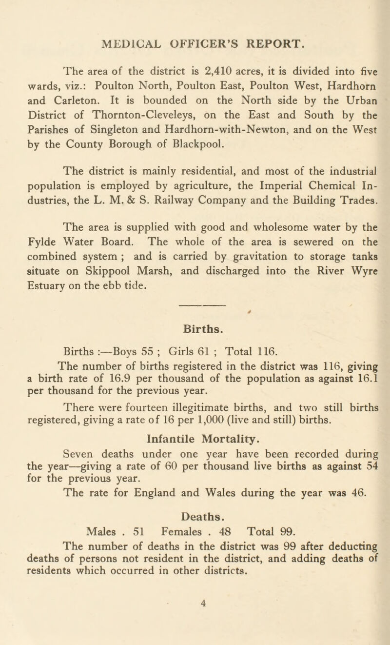 The area of the district is 2,410 acres, it is divided into five wards, viz.: Poulton North, Poulton East, Poulton West, Hardhorn and Carleton. It is bounded on the North side by the Urban District of Thornton-Cleveleys, on the East and South by the Parishes of Singleton and Hardhorn-with-Newton, and on the West by the County Borough of Blackpool. The district is mainly residential, and most of the industrial population is employed by agriculture, the Imperial Chemical In¬ dustries, the L. M. & S. Railway Company and the Building Trades. The area is supplied with good and wholesome water by the Fylde Water Board. The whole of the area is sewered on the combined system ; and is carried by gravitation to storage tanks situate on Skippool Marsh, and discharged into the River Wyre Estuary on the ebb tide. Births. Births :—Boys 55 ; Girls 61 ; Total 116. The number of births registered in the district was 116, giving a birth rate of 16.9 per thousand of the population as against 16.1 per thousand for the previous year. There were fourteen illegitimate births, and two still births registered, giving a rate of 16 per 1,000 (live and still) births. Infantile Mortality. Seven deaths under one year have been recorded during the year—giving a rate of 60 per thousand live births as against 54 for the previous year. The rate for England and Wales during the year was 46. Deaths. Males . 51 Females . 48 Total 99. The number of deaths in the district was 99 after deducting deaths of persons not resident in the district, and adding deaths of residents which occurred in other districts.