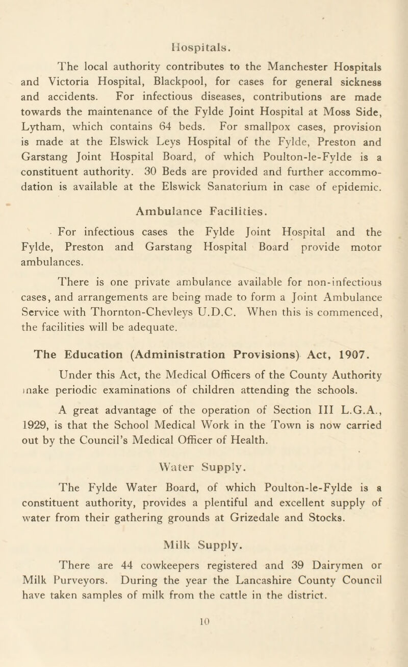 Hospitals. The local authority contributes to the Manchester Hospitals and Victoria Hospital, Blackpool, for cases for general sickness and accidents. For infectious diseases, contributions are made towards the maintenance of the Fylde Joint Hospital at Moss Side, Lytham, which contains 64 beds. For smallpox cases, provision is made at the Elswick Leys Hospital of the Fylde, Preston and Garstang Joint Hospital Board, of which Poulton-le-Fylde is a constituent authority. 30 Beds are provided and further accommo¬ dation is available at the Elswick Sanatorium in case of epidemic. Ambulance Facilities. For infectious cases the Fylde Joint Hospital and the Fylde, Preston and Garstang Hospital Board provide motor ambulances. There is one private ambulance available for non-infectious cases, and arrangements are being made to form a Joint Ambulance Service with Thornton-Chevleys LT.D.C. When this is commenced, the facilities will be adequate. The Education (Administration Provisions) Act, 1907. Under this Act, the Medical Officers of the County Authority make periodic examinations of children attending the schools. A great advantage of the operation of Section III L.G.A., 1929, is that the School Medical Work in the Town is now carried out by the Council’s Medical Officer of Health. Water Supply. The Fylde Water Board, of which Poulton-le-Fylde is a constituent authority, provides a plentiful and excellent supply of water from their gathering grounds at Grizedale and Stocks. Milk Supply. There are 44 cowkeepers registered and 39 Dairymen or Milk Purveyors. During the year the Lancashire County Council have taken samples of milk from the cattle in the district.
