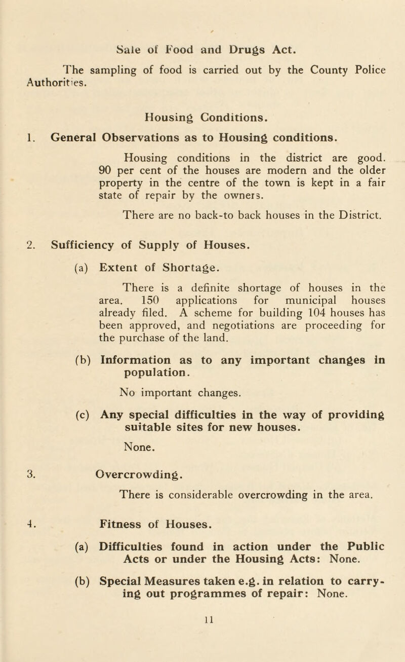 Sale of Food and Drugs Act. The sampling of food is carried out by the County Police Authorities. Housing Conditions. 1. General Observations as to Housing conditions. Housing conditions in the district are good. 90 per cent of the houses are modern and the older property in the centre of the town is kept in a fair state of repair by the owners. There are no back-to back houses in the District. 2. Sufficiency of Supply of Houses. (a) Extent of Shortage. There is a definite shortage of houses in the area. 150 applications for municipal houses already filed. A scheme for building 104 houses has been approved, and negotiations are proceeding for the purchase of the land. (b) Information as to any important changes in population. No important changes. (c) Any special difficulties in the way of providing suitable sites for new houses. None. 3. Overcrowding. There is considerable overcrowding in the area. ■4. Fitness of Houses. (a) Difficulties found in action under the Public Acts or under the Housing Acts: None. (b) Special Measures taken e.g. in relation to carry¬ ing out programmes of repair: None.