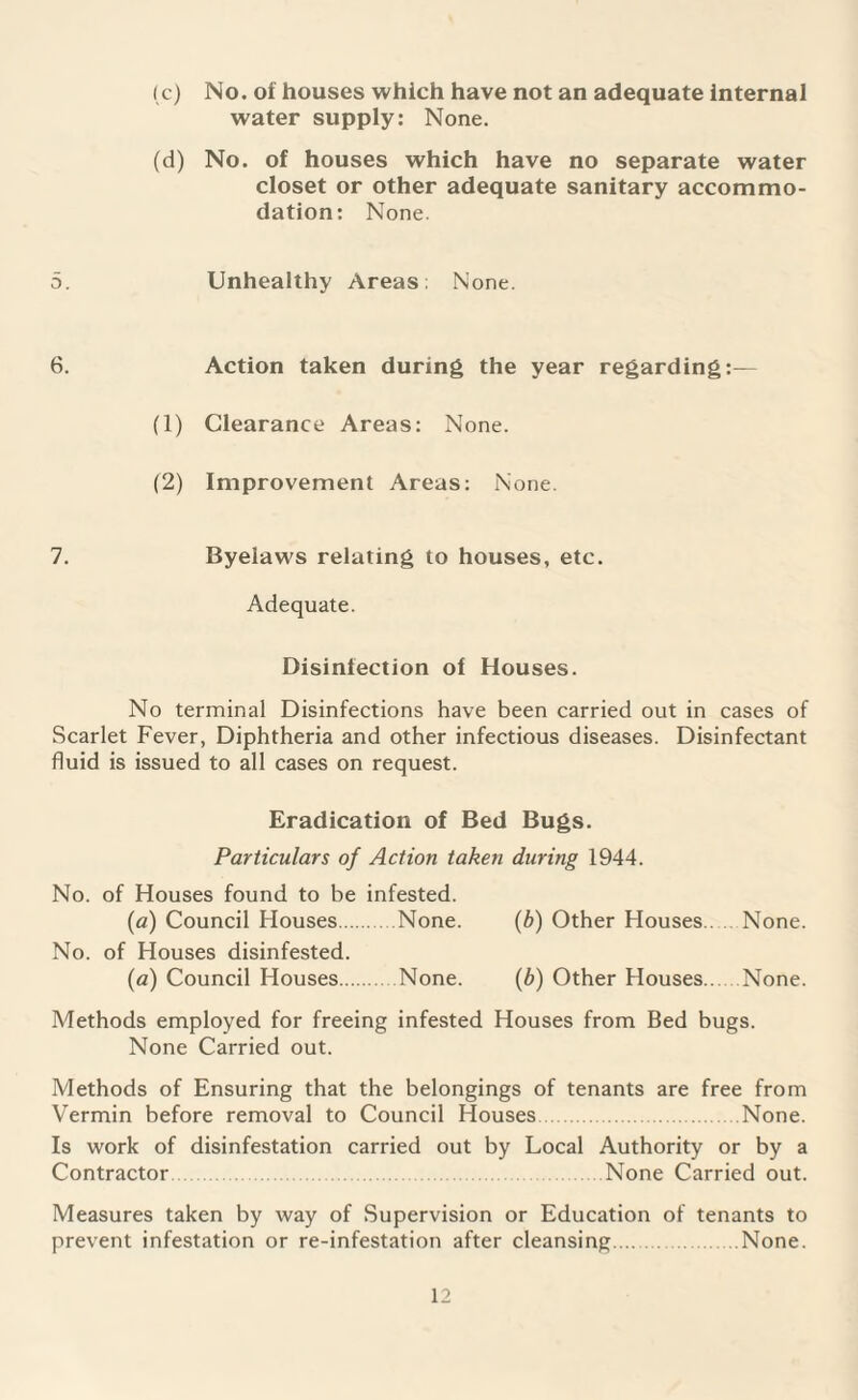 No. of houses which have not an adequate internal water supply: None. No. of houses which have no separate water closet or other adequate sanitary accommo¬ dation: None. Unhealthy Areas; None. Action taken during the year regarding:— Clearance Areas: None. Improvement Areas: None. Byelaws relating to houses, etc. Adequate. Disinfection of Houses. No terminal Disinfections have been carried out in cases of Scarlet Fever, Diphtheria and other infectious diseases. Disinfectant fluid is issued to all cases on request. Eradication of Bed Bugs. Particulars of Action taken during 1944. No. of Houses found to be infested. (a) Council Houses.None. (b) Other Houses.. None. No. of Houses disinfested. (a) Council Houses.None. (b) Other Houses.. None. Methods employed for freeing infested Houses from Bed bugs. None Carried out. Methods of Ensuring that the belongings of tenants are free from Vermin before removal to Council Houses.None. Is work of disinfestation carried out by Local Authority or by a Contractor None Carried out. Measures taken by way of Supervision or Education of tenants to prevent infestation or re-infestation after cleansing.None. (c) (d) 5. 6. (1) (2) 7.