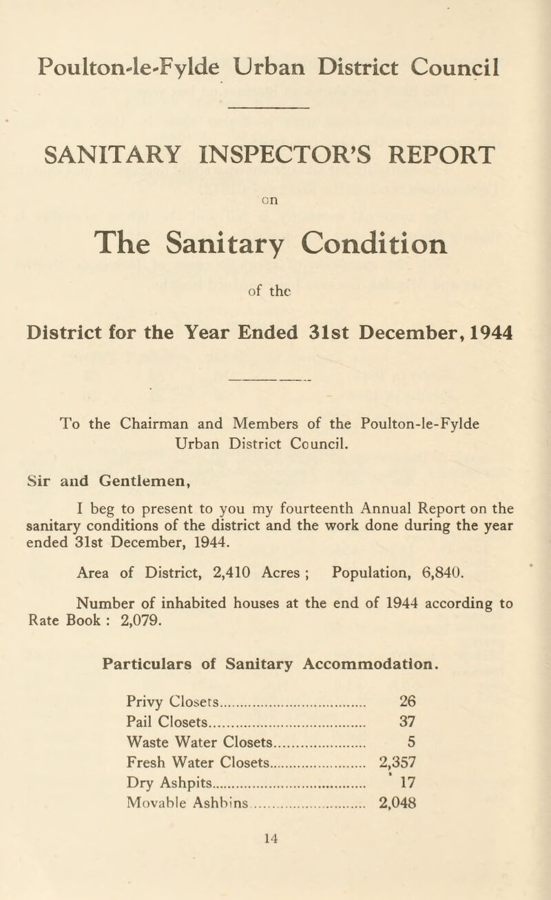 Poulton-lerFylde Urban District Council SANITARY INSPECTOR’S REPORT on The Sanitary Condition of the District for the Year Ended 31st December, 1944 To the Chairman and Members of the Poulton-le-Fylde Urban District Council. Sir and Gentlemen, I beg to present to you my fourteenth Annual Report on the sanitary conditions of the district and the work done during the year ended 31st December, 1944. Area of District, 2,410 Acres ; Population, 6,840. Number of inhabited houses at the end of 1944 according to Rate Book : 2,079. Particulars of Sanitary Accommodation. Privy Closets. 26 Pail Closets. 37 Waste Water Closets. 5 Fresh Water Closets. 2,357 Dry Ashpits. 17 Movable Ashbins. 2,048