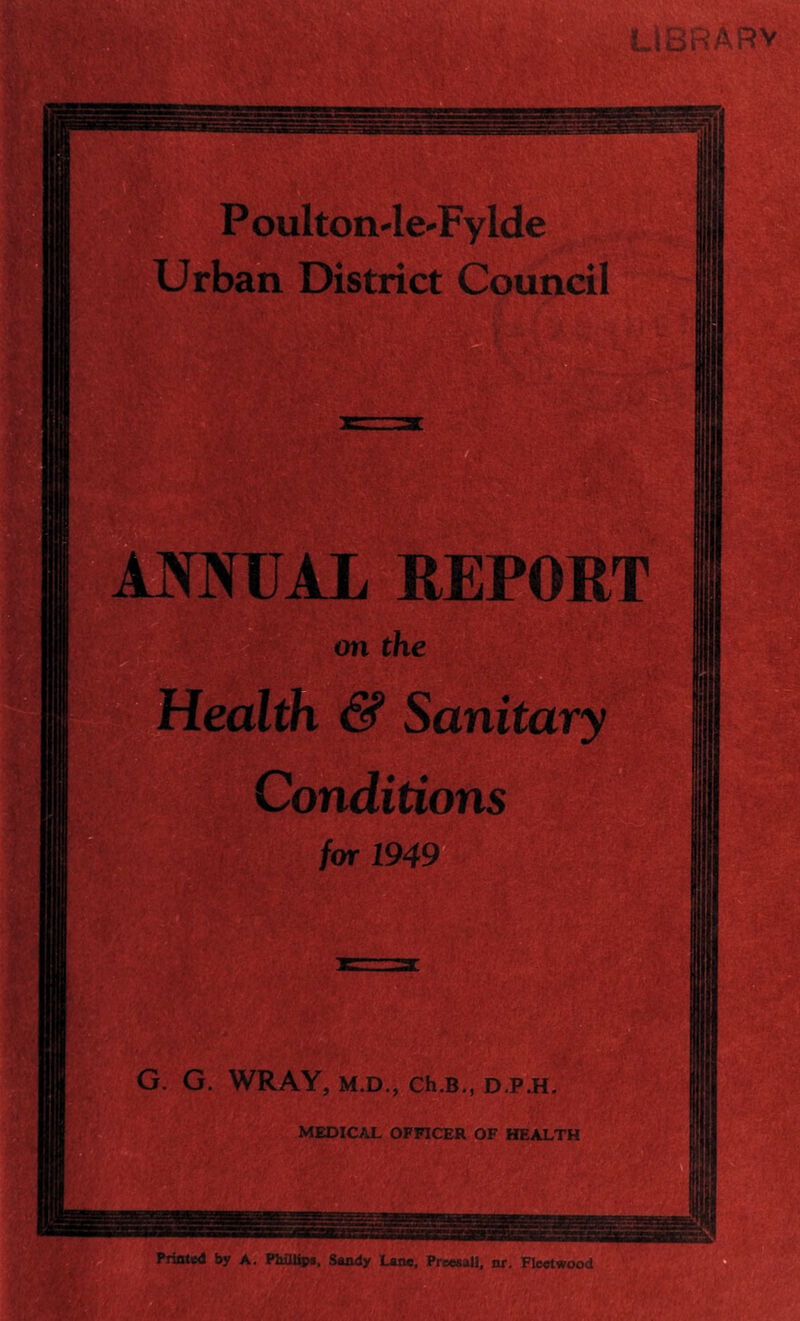 LIBRARY P oulton-le-Fylde Urban District Council ANNUAL REPORT on the Health & Sanitary Conditions for 1949 G. G. WRAY, M.D., Ch.B., D.P.H. MEDICAL OFFICER OF HEALTH wv- I ij* - t*. - a zxxstsss Printed by A. Piiiilipj, Sandy Lane, Preesall, nr, Fleetwood i ■ '' '.V ■■■. V.‘ ' \ Igaisil mSt r/f ■ 'm *: g §?111
