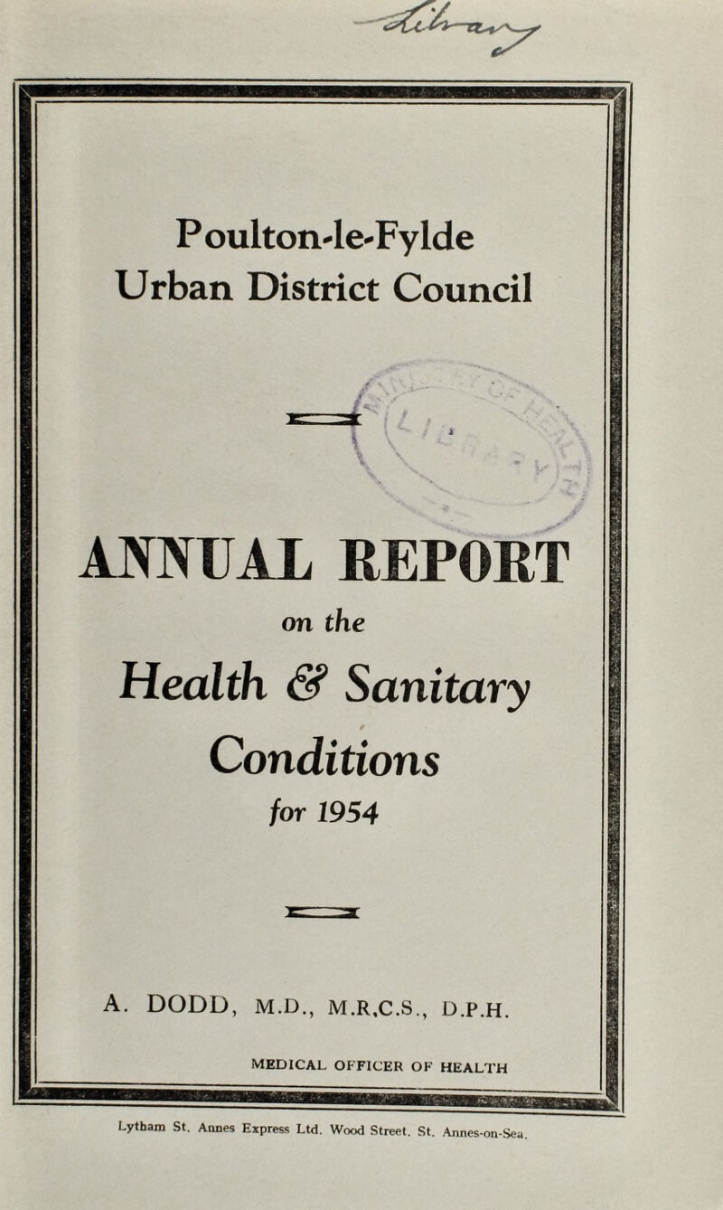 P oulton-le-Fylde Urban District Council ANNUAL REPORT on the Health & Sanitary Conditions for 1954 A. DODD, M.D., M.R,C.S., D.P.H. MEDICAL OFFICER OK HEALTH Lythara St. Annes Express Ltd. Wood Street. St. Annes-on-Sea.
