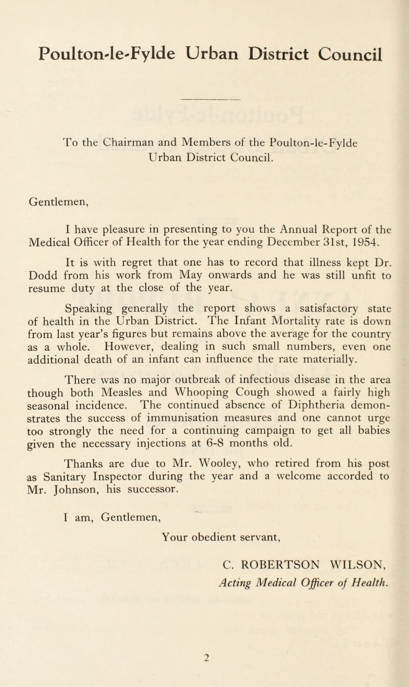 Poulton-le-Fylde Urban District Council To the Chairman and Members of the Poulton-le-Fylde Urban District Council. Gentlemen, I have pleasure in presenting to you the Annual Report of the Medical Officer of Health for the year ending December 31st, 1954. It is with regret that one has to record that illness kept Dr. Dodd from his work from May onwards and he was still unfit to resume duty at the close of the year. Speaking generally the report shows a satisfactory state of health in the Urban District. The Infant Mortality rate is down from last year’s figures but remains above the average for the country as a whole. However, dealing in such small numbers, even one additional death of an infant can influence the rate materially. There was no major outbreak of infectious disease in the area though both Measles and Whooping Cough showed a fairly high seasonal incidence. The continued absence of Diphtheria demon¬ strates the success of immunisation measures and one cannot urge too strongly the need for a continuing campaign to get all babies given the necessary injections at 6-8 months old. Thanks are due to Mr. Wooley, who retired from his post as Sanitary Inspector during the year and a welcome accorded to Mr. Johnson, his successor. I am, Gentlemen, Your obedient servant, C. ROBERTSON WILSON,