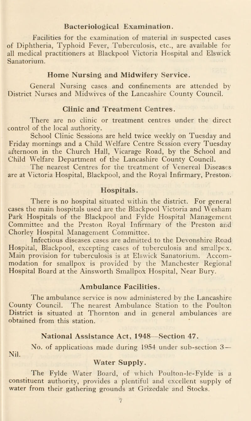 Bacteriological Examination. Facilities for the examination of material in suspected cases of Diphtheria, Typhoid Fever, Tuberculosis, etc., are available for all medical practitioners at Blackpool Victoria Hospital and Elswick Sanatorium. Home Nursing and Midwifery Service. General Nursing cases and confinements are attended by District Nurses and Midwives of the Lancashire County Council. Clinic and Treatment Centres. There are no clinic or treatment centres under the direct control of the local authority. School Clinic Sessions are held twice weekly on Tuesday and Friday mornings and a Child Welfare Centre Session every Tuesday afternoon in the Church Hall, Vicarage Road, by the School and Child Welfare Department of the Lancashire County Council. The nearest Centres for the treatment of Venereal Diseases are at Victoria Hospital, Blackpool, and the Royal Infirmary, Preston. Hospitals. There is no hospital situated within the district. For general cases the main hospitals used are the Blackpool Victoria and Wesham Park Hospitals of the Blackpool and Fylde Hospital Management Committee and the Preston Royal Infirmary of the Preston and Chorley Hospital Management Committee. Infectious diseases cases are admitted to the Devonshire Road Hospital, Blackpool, excepting cases of tuberculosis and smallpix. Main provision for tuberculosis is at Elswick Sanatorium. Accom¬ modation for smallpox is provided by the Manchester Regional Hospital Board at the Ainswrorth Smallpox Hospital, Near Bury. Ambulance Facilities. The ambulance service is now administered by the Lancashire County Council. The nearest Ambulance Station to the Poulton District is situated at Thornton and in general ambulances are obtained from this station. National Assistance Act, 1948—Section 47. Nil. No. of applications made during 1954 under sub-section 3 — Water Supply. The Fylde Water Board, of which Poulton-le-Fylde is a constituent authority, provides a plentiful and excellent supply of water from their gathering grounds at Grizedale and Stocks.