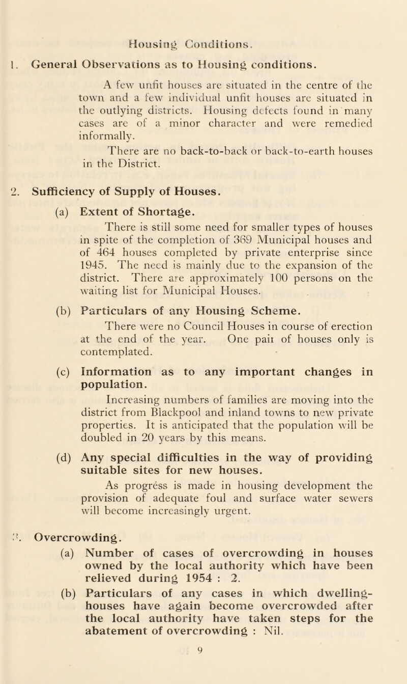 Housing Conditions. General Observations as to Housing conditions. A few unfit houses are situated in the centre of the town and a few individual unfit houses are situated in the outlying districts. Housing defects found in many cases are of a minor character and were remedied informally. There are no back-to-back or back-to-earth houses in the District. Sufficiency of Supply of Houses. (a) Extent of Shortage. There is still some need for smaller types of houses in spite of the completion of 369 Municipal houses and of 464 houses completed by private enterprise since 1945. The need is mainly due to the expansion of the district. There are approximately 100 persons on the waiting list for Municipal Houses. (b) Particulars of any Housing Scheme. There were no Council Houses in course of erection at the end of the year. One paii of houses only is contemplated. (c) Information as to any important changes in population. Increasing numbers of families are moving into the district from Blackpool and inland towns to new private properties. It is anticipated that the population will be doubled in 20 years by this means. (d) Any special difficulties in the way of providing suitable sites for new houses. As progress is made in housing development the provision of adequate foul and surface water sewers will become increasingly urgent. Overcrowding. (a) Number of cases of overcrowding in houses owned by the local authority which have been relieved during 1954 : 2. (b) Particulars of any cases in which dwelling- houses have again become overcrowded after the local authority have taken steps for the abatement of overcrowding : Nil.