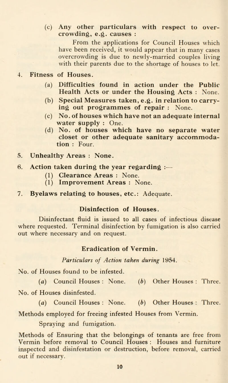 (c) Any other particulars with respect to over¬ crowding, e.g. causes : From the applications for Council Houses which have been received, it would appear that in many cases overcrowding is due to newly-married couples living with their parents due to the shortage of houses to let. 4. Fitness of Houses. (a) Difficulties found in action under the Public Health Acts or under the Housing Acts : None. (b) Special Measures taken, e.g. in relation to carry¬ ing out programmes of repair : None. (c) No. of houses which have not an adequate internal water supply : One. (d) No. of houses which have no separate water closet or other adequate sanitary accommoda¬ tion : Four. 5. Unhealthy Areas : None. 6. Action taken during the year regarding :— (1) Clearance Areas : None. (1) Improvement Areas : None. 7. Byelaws relating to houses, etc.: Adequate. Disinfection of Houses. Disinfectant fluid is issued to all cases of infectious disease where requested. Terminal disinfection by fumigation is also carried out where necessary and on request. Eradication of Vermin. Particulars of Action taken during 1954. No. of Houses found to be infested. (ia) Council Houses : None. (b) Other Houses : Three. No. of Houses disinfested. (a) Council Houses : None. (b) Other Houses : Three. Methods employed for freeing infested Houses from Vermin. Spraying and fumigation. Methods of Ensuring that the belongings of tenants are free from Vermin before removal to Council Houses : Houses and furniture inspected and disinfestation or destruction, before removal, carried out if necessary.
