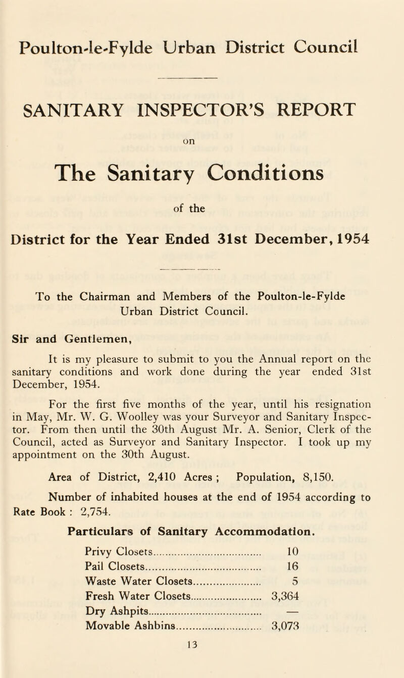 Poulton-le-Fylde Urban District Council SANITARY INSPECTOR’S REPORT on The Sanitary Conditions of the District for the Year Ended 31st December, 1954 To the Chairman and Members of the Poulton-le-Fylde Urban District Council. Sir and Gentlemen, It is my pleasure to submit to you the Annual report on the sanitary conditions and work done during the year ended 31st December, 1954. For the first five months of the year, until his resignation in May, Mr. W. G. Woolley was your Surveyor and Sanitary Inspec¬ tor. From then until the 30th August Mr. A. Senior, Clerk of the Council, acted as Surveyor and Sanitary Inspector. I took up my appointment on the 30th August. Area of District, 2,410 Acres ; Population, 8,150. Number of inhabited houses at the end of 1954 according to Rate Book : 2,754. Particulars of Sanitary Accommodation. Privy Closets. 10 Pail Closets. 16 Waste Water Closets. 5 Fresh Water Closets. 3,364 Dry Ashpits. — Movable Ashbins. 3,073