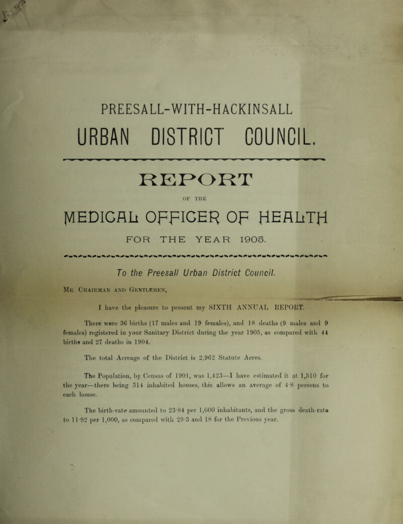 PREESALL-WITH-HACKINSALL URBAN DISTRICT COUNCIL REPORT OF THE MEDICAL OppICEK OF HEARTH FOR THE YEAR 190S. To the Preesall Urban District Council. Mr,. Chairman and Gentlemen, I have the pleasure to present my SIXTH ANNUAL REPORT. There were 36 births (17 males and 19 females), and 18 deaths (9 males and 9 females) registered in your Sanitary District during the year 1905, as compared with 44 births and 27 deaths in 1904. The total Acreage of the District is 2,962 Statute Acres. The Population, by Census of 1901, was 1,123—I have estimated it at 1,510 for the year—there being 314 inhabited houses, this allows an average of 4-S persons to each house. The birth-rate amounted to 23-S4 per 1,000 inhabitants, and the gross death-rate to 1 T92 per 1,000, as compared with 29 3 and 18 for the Previous year.