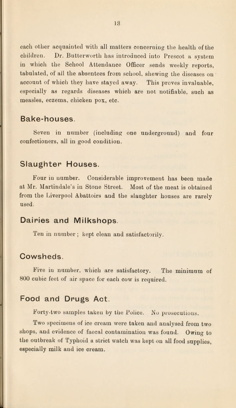 each other acquainted with all matters concerning the health of the children. Dr. Butterworth has introduced into Prescot a system in which the School Attendance Officer sends weekly reports, tabulated, of all the absentees from school, shewing the diseases on account of which they have stayed away. This proves invaluable, especially as regards diseases which are not notifiable, such as measles, eczema, chicken pox, etc. Bake-houses. Seven in number (including one underground) and four confectioners, all in good condition. Slaughter Houses. Four in number. Considerable improvement has been made at Mr. Martindale’s in Stone Street. Most of the meat is obtained from the Liverpool Abattoirs aud the slaughter houses are rarely used. Dairies and Milkshops. Ten in number; kept clean and satisfactorily. Cowsheds. Five in number, which are satisfactory. The minimum of 800 cubic feet of air space for each cow is required. Food and Drugs Act. Forty-two samples taken by the Police. No prosecutions. Two specimens of ice cream were taken and analysed from two shops, and evidence of faecal contamination was found. Owing to the outbreak of Typhoid a strict watch was kept on all food supplies, especially milk aud ice cream.