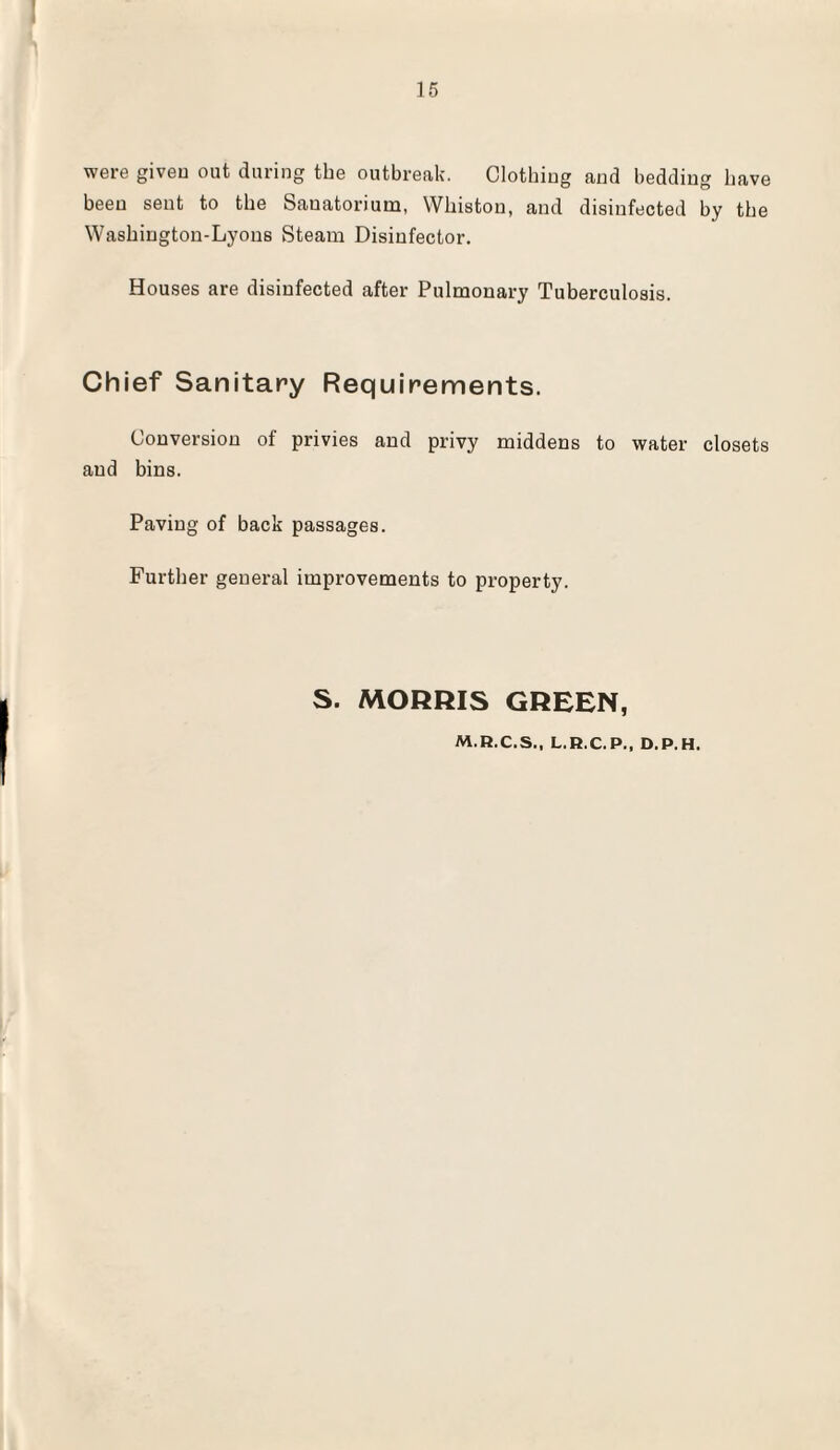 were given out during the outbreak. Clothing and bedding have been sent to the Sanatorium, Wkiston, and disinfected by the Waskiugton-Lyons Steam Disinfector. Houses are disinfected after Pulmonary Tuberculosis. Chief Sanitary Requirements. Conversion of privies and privy middens to water closets and bins. Paving of back passages. Further general improvements to property. S. MORRIS GREEN, M.R.C.S., L.R.C.P., D.P.H.