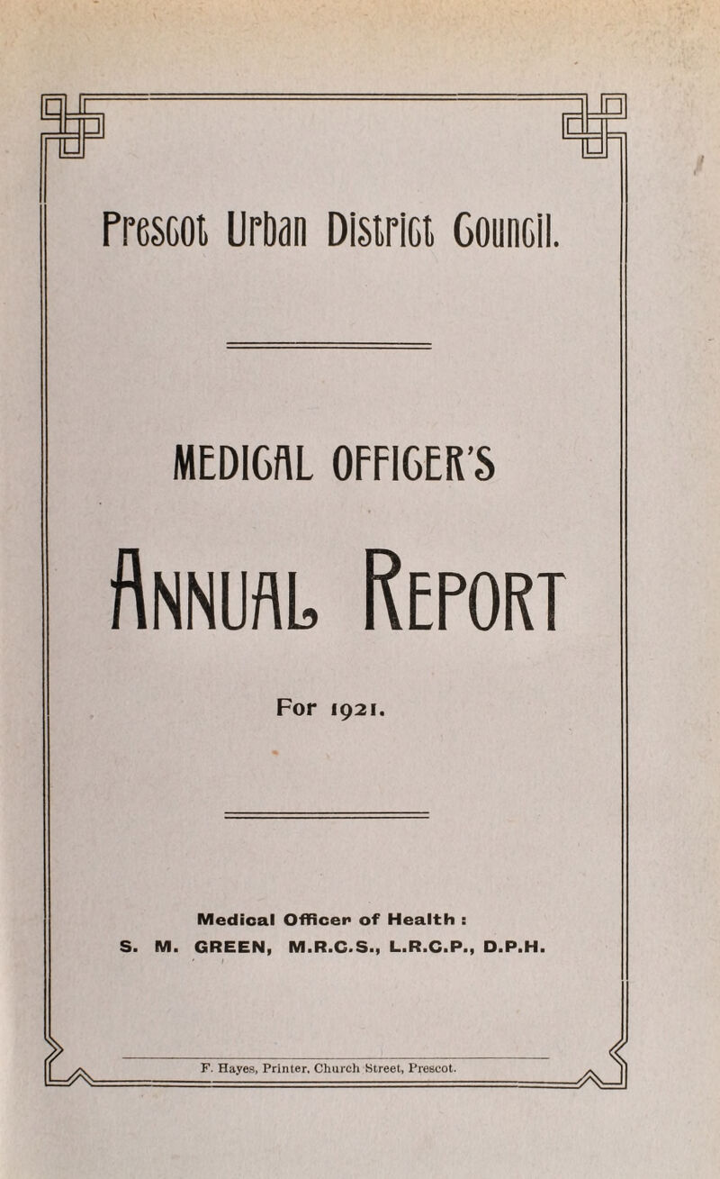 n n □ r - - PresGoi UrDan Dlsirici Council. MEDICAL OFFICER’S Annual Report For 1921. Medical Officer of Health : S. M. GREEN, M.R.C.S., L.R.C.P., D.P.H. F. Hayes, Printer. Church Street, Prescot.