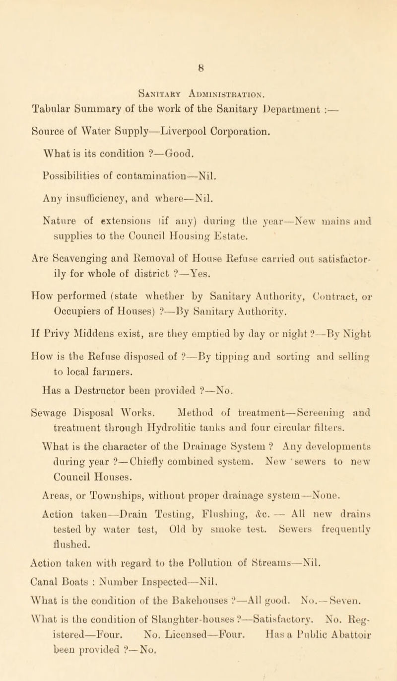 Sanitaky Administration. Tabular Summary of the work of the Sanitary Department :— Source of Water Supply—Liverpool Corporation. What is its condition ?—Good. Possibilities of contamination—Nil. Any insutiiciency, and where—Nil. Nature of extensions (if any) during tlie year—New mains and supplies to tlie Council Housing Estate. Are Scavenging and Removal of Hou.^e Refuse carried out satisfactor¬ ily for whole of district '?—Yes. How performed (state whether by Sanitary Authority, Contract, or Occupiers of Houses) '?—By Sanitary Authority. If Privy Middens exist, are they emptied by day or night'?—By Night How is tlie Refuse disposed of V—By tipping and sorting and selling to local farmers. Has a Destructor been provided ?—No. Sewage Disposal Works. Method of treatment—Screening and treatment through Hydrolitic taiiUs and four circular filters. What is the character of the Drainage System ’? Any developments during year ?—Chiefly combined system. New sewers to new Council Houses. Areas, or Townships, without proper drainage system—None. Action taken- -Drain Testing, Flushing, ,tc. — All new drains tested by water test. Old by smoke test. Sewers frequently ilusbed. Action taken with regard to the Pollution of Streams—-Nil. Canal Boats : Number Inspected—Nil. What is the condition of the Bakehouses —All good. No. —Seven. What is the condition of Slaughter-hou.ses ?—Satisfactory. No. Reg¬ istered—Four. No. Licensed—Four. Has a Public Abattoir been provided ?—No,