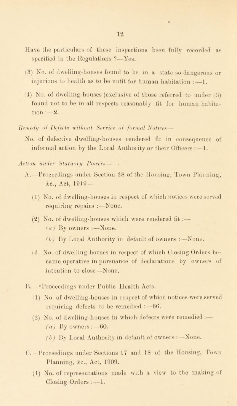 lliivo the ])iuticuliir.s of tliese inspections been fully recorded as specified in the Regulations ?—Yes. (8) No. of dwelling-houses found to he in a state so dangerous or injurious to liealtli as to he unfit for human habitation :—1. (4) No. of dwelling-houses (exclusive of those referred to under i:i) found not to be in all respects reasonably fit foi' human habita¬ tion 2. lli'iiirdii Ilf I>!■ feels iritliuiit Serriee uf funiinl Xntiees — No. of defective dwelling-houses rendered lit in consequence of informal action by the Local Authority or their Officers : — 1. Aetinn iniiler Slafuni-ii I’nirers — A. — Proceedings under Section 2H of tlu' Housing, Town Planning, Ac., Act, 191!) — (1) No. of dwelling-houses in respect of which notices were served requiring rei)airs :—None. (2) No. of dwelling-houses which were rendered fit ;— t a I Ry owners :—None. A,) Ry Local .Authority in default of owners : —None. (1) 1 No. of dwelling-houses in respect of which Closing Orders be¬ came operative in juirsuance of declarations by ownei's of intention to close—^None. R.—•Proceedings under Public Health Acts. 11) No. of dwelling-houses in resjx'ct of which notices were served reipiiring defects to he i“eniedieil :—(1(5. (2) No. of dw'elling-houses in wbi<di defects were remedied :— f(i) Ry owners : — (10. fh) Ry jjocal .-\uthority in default of owners ;—None. ('. - Proceedings under Sections 17 and 18 of the Housing, Town Planning, Ac., Act, 1!)()!). (I) No. of representations made with a view to the making of Closing Orders 1.