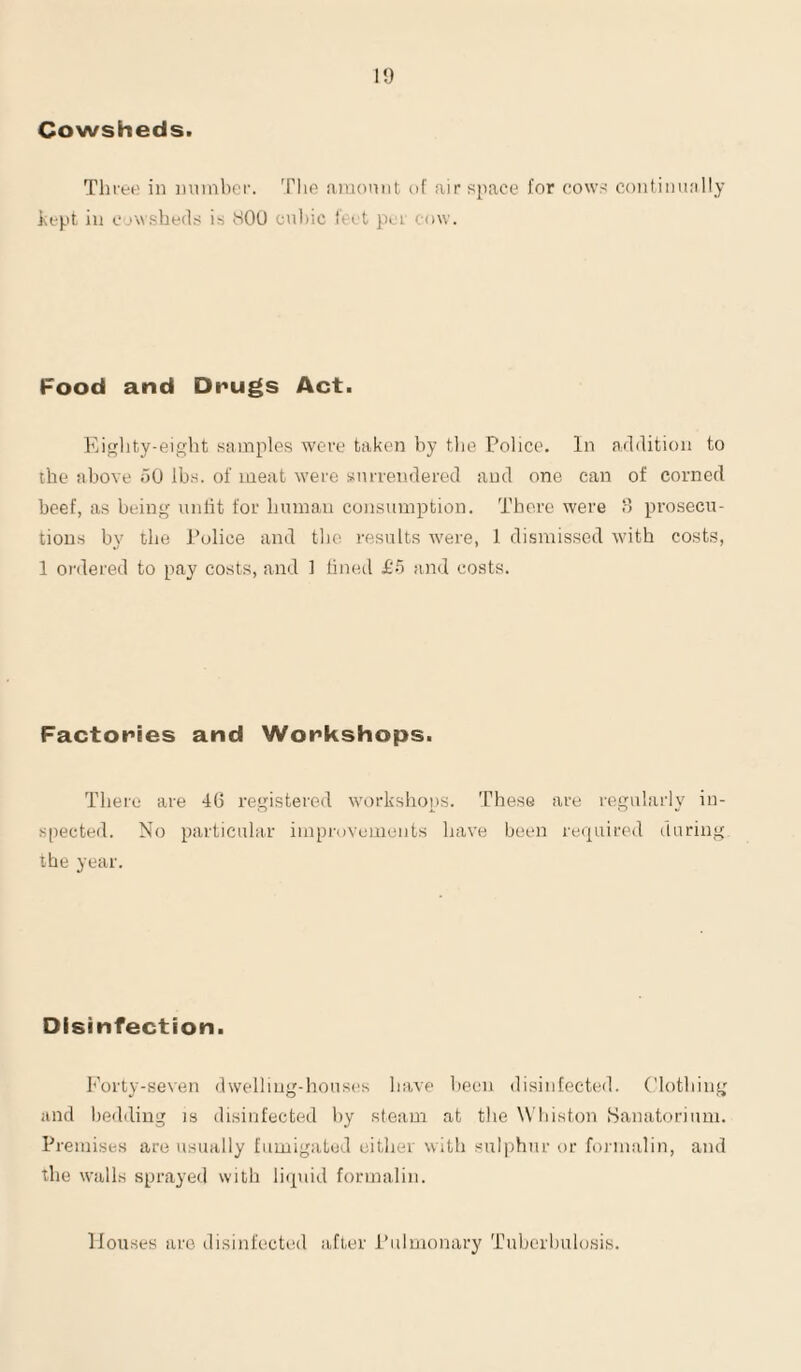 1!) Cowsheds. Tliree in number. 'Plie amount of air space for cows continually bept, in cj\v.she(l.s is SOU cul)ic feet per onw. Food and Drugs Act. Eiglity-eight samples were taken by tlie Police. In addition to the above uO lbs. of meat were surrendered and one can of corned beef, as being unlit for human consumption. There were d pi’osecu- tions by the Police and the results were, 1 dismissed wdth costs, 1 ordered to pay costs, and 1 lined if) and costs. Factories and Workshops. There are 40 registered workshops. These are regularly in¬ spected. No particular improvements have been required during the year. Disinfection. Forty-seven dwelling-houses have been disinfected, ('lotbing and l)ediliug is disinfected liy steam at the W'liiston Sanatorium. Premises are usually fumigated cither with sulphur or formalin, and the walls sprayed with liipiid formalin. Houses are disinfected after Pulmonary Tuberbulosis.
