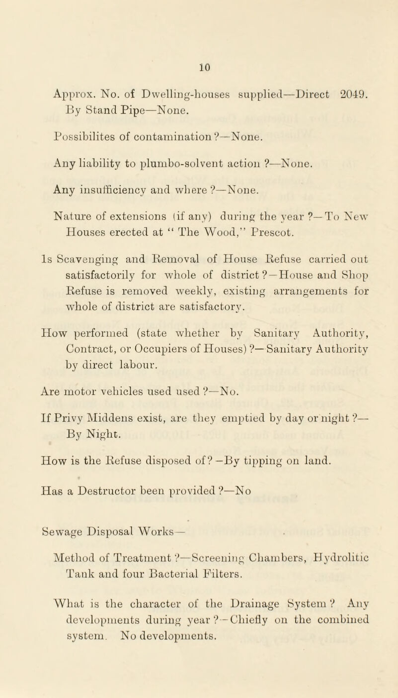 Approx. No. of Dwelling-houses supplied—Direct 2049. By StandPipe—None. Possibilites of contamination?—None. Any liability to plumbo-solvent action ?•—None. Any insufficiency and where ?—None. Nature of extensions (if any) during the year ?—To New Houses erected at “ The Wood,” Prescot. Is Scavenging and Removal of House Refuse carried out satisfactorily for whole of district ? —House and Shop Refuse is removed weekly, existing arrangements for whole of district are satisfactory. How performed (state whether by Sanitary Authority, Contract, or Occupiers of Houses) ?—Sanitary Authority by direct labour. Are motor vehicles used used ?—No. If Privy Middens exist, are they emptied by day or night ?— By Night. How is the Refuse disposed of?—By tipping on land. Has a Destructor been provided?—No Sewage Disposal Works— Method of Treatment ?—Screening Chambers, Hydrolitic Tank and four Bacterial Filters. What is the character of the Drainage System ? Any developments during year?—Chiefly on the combined system. No developments.