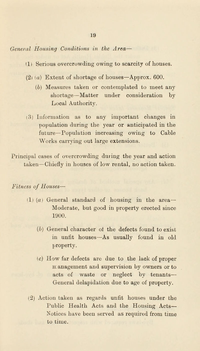 General Housing Conditions in the Area— 111 Serious overcrowding owing to scarcity of houses. (21 [a) Extent of shortage of houses—Approx. 600. (b) Measures taken or contemplated to meet any shortage—Matter under consideration by Local Authority. 13) Information as to any important changes in population during the year or anticipated in the future—Population increasing owing to Cable Works carrying out large extensions. Principal cases of overcrowding during the year and action taken—Chiefly in houses of low rental, no action taken. Fitness of Houses— (1) {a) General standard of housing in the area— Moderate, but good in property erected since 1900. (6) General character of the defects found to exist in unfit houses—As usually found in old property. (c) How far defects are due to the lack of proper management and supervision by owners or to acts of waste or neglect by tenants— General delapidation due to age of property. 1,2) Action taken as regards unfit houses under the Public Health Acts and the Housing Acts— Notices have been served as required from time to time.