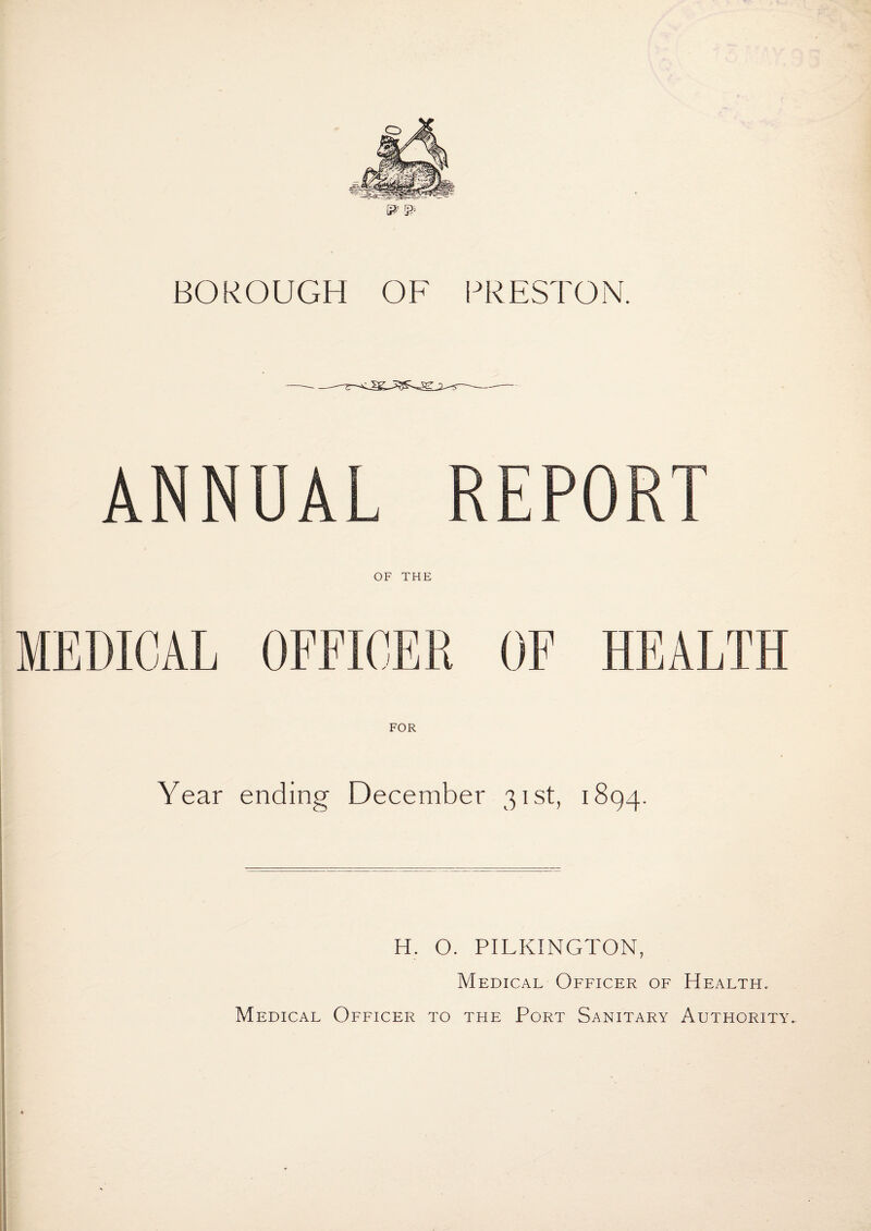 BOROUGH OP^ PRESTON. ANNUAL REPORT OF THE MEDICAL OFFICER OF HEALTH FOR Year ending December 31st, 1894. H. O. PILKINGTON, Medical Officer of Health.