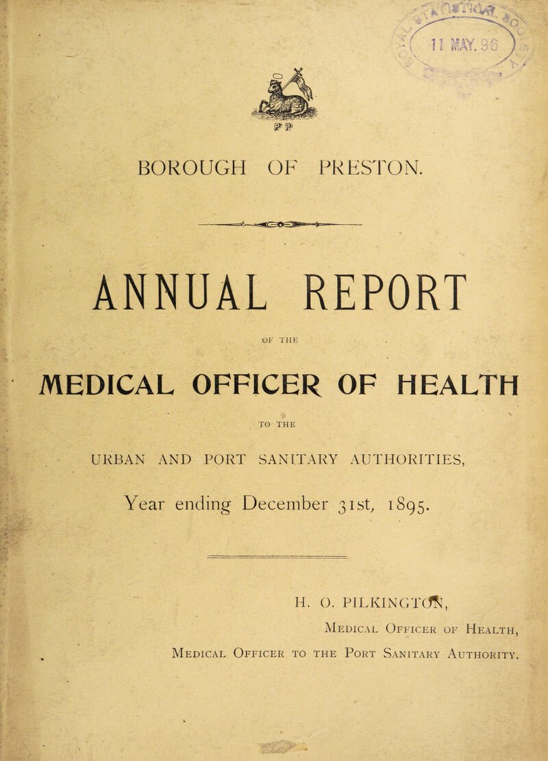 BOROUGH OF PRESTON. ANNUAL REPORT OF THE MEDICAL OFFICER OF HEALTH TO THE URBAN AND PORT SANITARY AUTHORITIES, Year ending December 3isb 1895. H. O. PILKINGT(^^ Medical Officer of Health, Medical Officer to the Port Sanitary Authority.