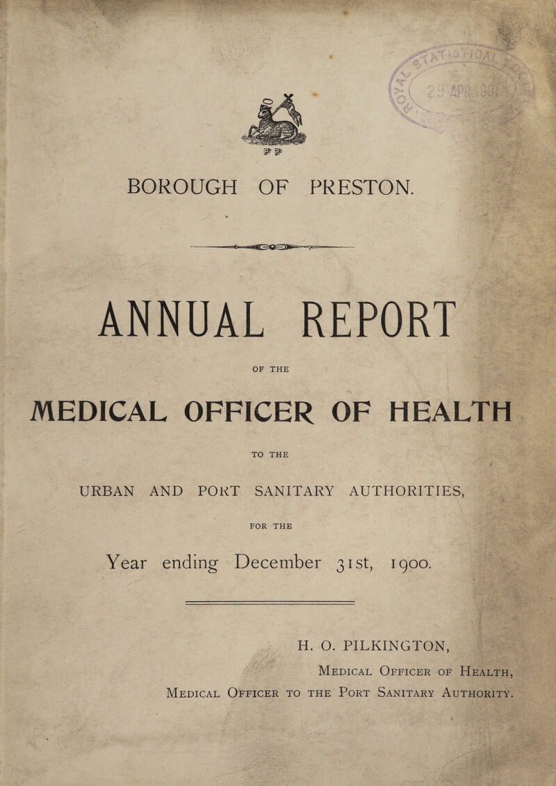 BOROUGH OF f^RESTON. ANNUAL REPORT OF THE '> 'i' . ~ y ^ . V;.;, - - <;k<vW tf’Ji'it iTVaLft ■ MEDICAL OFFICER OF TO THE URBAN AND PORT SANITARY AUTHORITIES, FOR THE Year ending December 31st, 1900. 3-^ '■''■‘■y^^_^- ^-, f^'.i ■ ■■ ' -.l^'y:''/''- H. O. PILKINGTON, E Medical Officer of Health, Medical Officer to the Port Sanitary Authority. . vV;: *7?: • •- • • ■ ■ .•