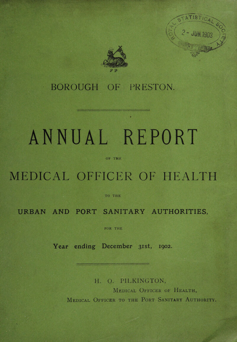 M1903 ) “«•.■• *■ )'’.fa. jalSjaii BOROUGH OF PRESTON. ANNUAL REPORT OF THE MEDICAL OFFICER OF HEALTH . ■ V•'^ . ‘ ;■ ■•. ;.■; TO THE URBAN AND PORT SANITARY AUTHORITIES, FOR THE Year ending December 31st, 1902. H. O. PILKINGTON, Medical Officer of Health,