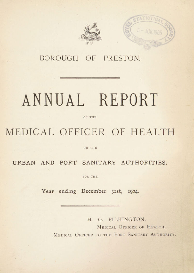 o BOROUGH OF PRESTON. ANNUAL REPORT OF THE MEDICAL OFFICER OF HEALTH TO THE URBAN AND PORT SANITARY AUTHORITIES, FOR THE Year ending December 3ist^ 1904. H. O. PILKINGTON, Medical Officer of Health, Medical Officer to the Port Sanitary Authority.