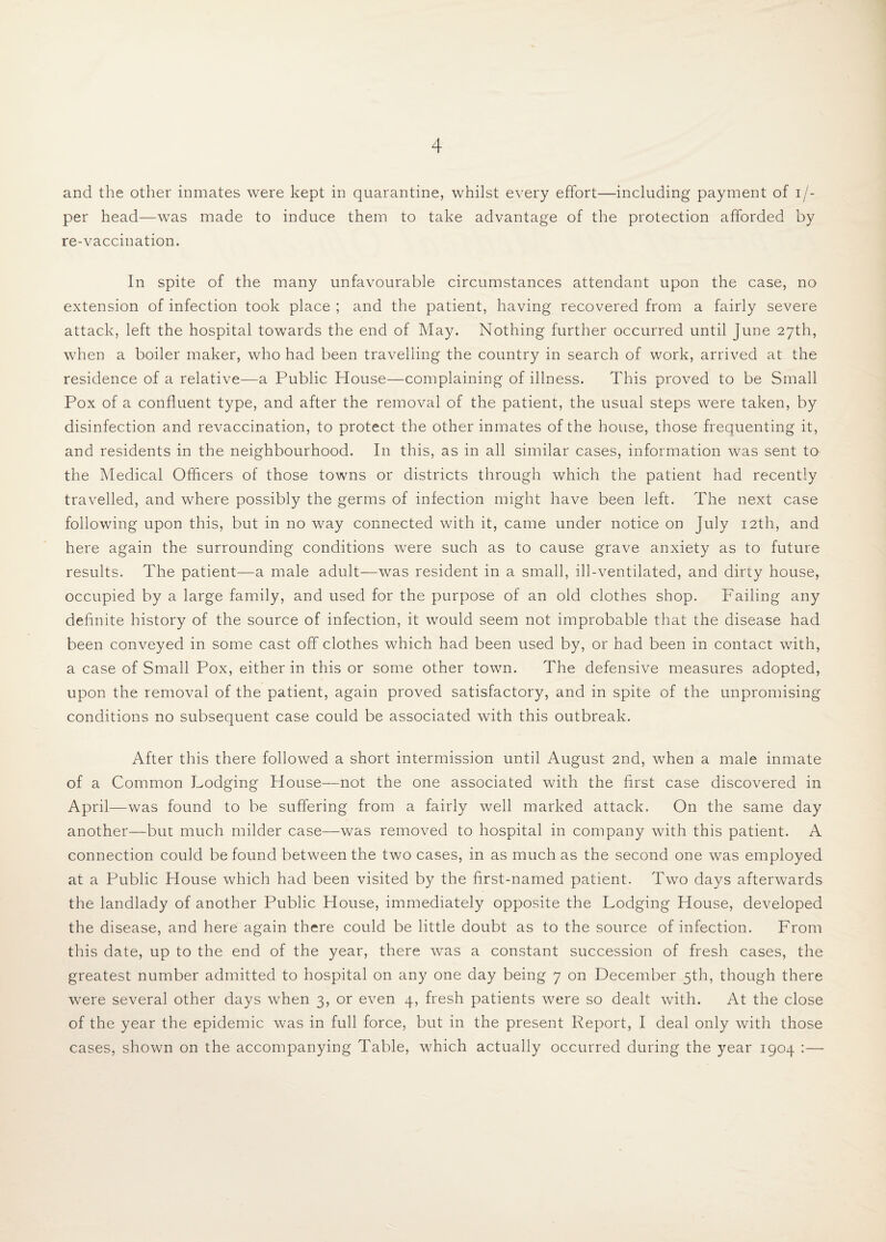 and the other inmates were kept in quarantine, whilst every effort—including payment of i/- per head—was made to induce them to take advantage of the protection afforded by re-vaccination. In spite of the many unfavourable circumstances attendant upon the case, no extension of infection took place ; and the patient, having recovered from a fairly severe attack, left the hospital towards the end of May. Nothing further occurred until June 27th, when a boiler maker, who had been travelling the country in search of work, arrived at the residence of a relative—a Public House—complaining of illness. This proved to be Small Pox of a confluent type, and after the removal of the patient, the usual steps were taken, by disinfection and revaccination, to protect the other inmates of the house, those frequenting it, and residents in the neighbourhood. In this, as in all similar cases, information was sent to the Medical Officers of those towns or districts through which the patient had recently travelled, and where possibly the germs of infection might have been left. The next case following upon this, but in no way connected with it, came under notice on July 12th, and here again the surrounding conditions were such as to cause grave anxiety as to future results. The patient—a male adult—was resident in a small, ill-ventilated, and dirty house, occupied by a large family, and used for the purpose of an old clothes shop. Failing any definite history of the source of infection, it would seem not improbable that the disease had been conveyed in some cast off clothes which had been used by, or had been in contact with, a case of Small Pox, either in this or some other town. The defensive measures adopted, upon the removal of the patient, again proved satisfactory, and in spite of the unpromising conditions no subsequent case could be associated with this outbreak. After this there followed a short intermission until August 2nd, when a male inmate of a Common Lodging House—not the one associated with the first case discovered in April—was found to be suffering from a fairly well marked attack. On the same day another—but much milder case—was removed to hospital in company with this patient. A connection could be found between the two cases, in as much as the second one was employed at a Public House which had been visited by the first-named patient. Two days afterwards the landlady of another Public House, immediately opposite the Lodging House, developed the disease, and here again there could be little doubt as to the source of infection. From this date, up to the end of the year, there was a constant succession of fresh cases, the greatest number admitted to hospital on any one day being 7 on December 5th, though there were several other days when 3, or even 4, fresh patients were so dealt with. At the close of the year the epidemic was in full force, but in the present Report, I deal only with those cases, shown on the accompanying Table, which actually occurred during the year 1904 :—