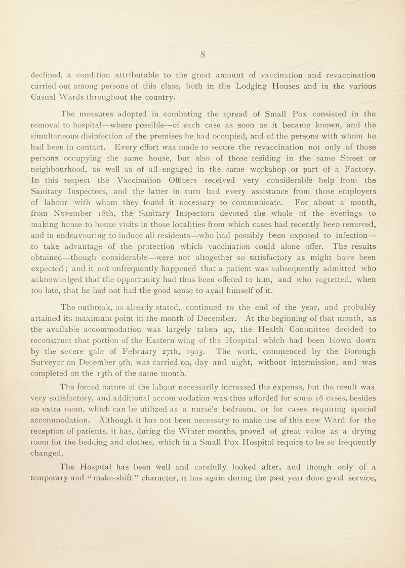 declined, a condition attributable to the great amount of vaccination and revaccination carried out among persons of this class, both in the Lodging Houses and in the various Casual Wards throughout the country. The measures adopted in combating the spread of Small Pox consisted in the removal to hospital—where possible—of each case as soon as it became known, and the simultaneous disinfection of the premises he had occupied, and of the persons with whom he had been in contact. Every effort was made to secure the revaccination not only of those persons occupying the same house, but also of those residing in the same Street or neighbourhood, as well as of all engaged in the same workshop or part of a Factory. In this respect the Vaccination Officers received very considerable help from the Sanitary Inspectors, and the latter in turn had every assistance from those employers of labour with whom they found it necessary to communicate. For about a month, from November i8th, the Sanitary Inspectors devoted the whole of the evenings to making house to house visits in those localities from which cases had recently been removed, and in endeavouring to induce all residents—who had possibly been exposed to infection— to take advantage of the protection which vaccination could alone offer. The results obtained—though considerable—were not altogether so satisfactory as might have been expected ; and it not unfrequently happened that a patient was subsequently admitted who acknowledged that the opportunity had thus been offered to him, and who regretted, when too late, that he had not had the good sense to avail himself of it. The outbreak, as already stated, continued to the end of the year, and probably attained its maximum point in the month of December. At the beginning of that month, as the available accommodation was largely taken up, the Health Committee decided to reconstruct that portion of the Eastern wing of the Hospital which had been blown down by the severe gale of February 27th, 1903. The work, commenced by the Borough Surveyor on December 9th, was carried on, day and night, without intermission, and was completed on the 13th of the same month. The forced nature of the labour necessarily increased the expense, but the result was very satisfactory, and additional accommodation was thus afforded for some 16 cases, besides an extra room, which can be utilized as a nurse’s bedroom, or for cases requiring special accommodation. Although it has not been necessary to make use of this new Ward for the reception of patients, it has, during the Winter months, proved of great value as a drying room for the bedding and clothes, which in a Small Pox Hospital require to be so frequently changed. The Hospital has been well and carefully looked after, and though only of a temporary and “ make-shift ” character, it has again during the past year done good service.