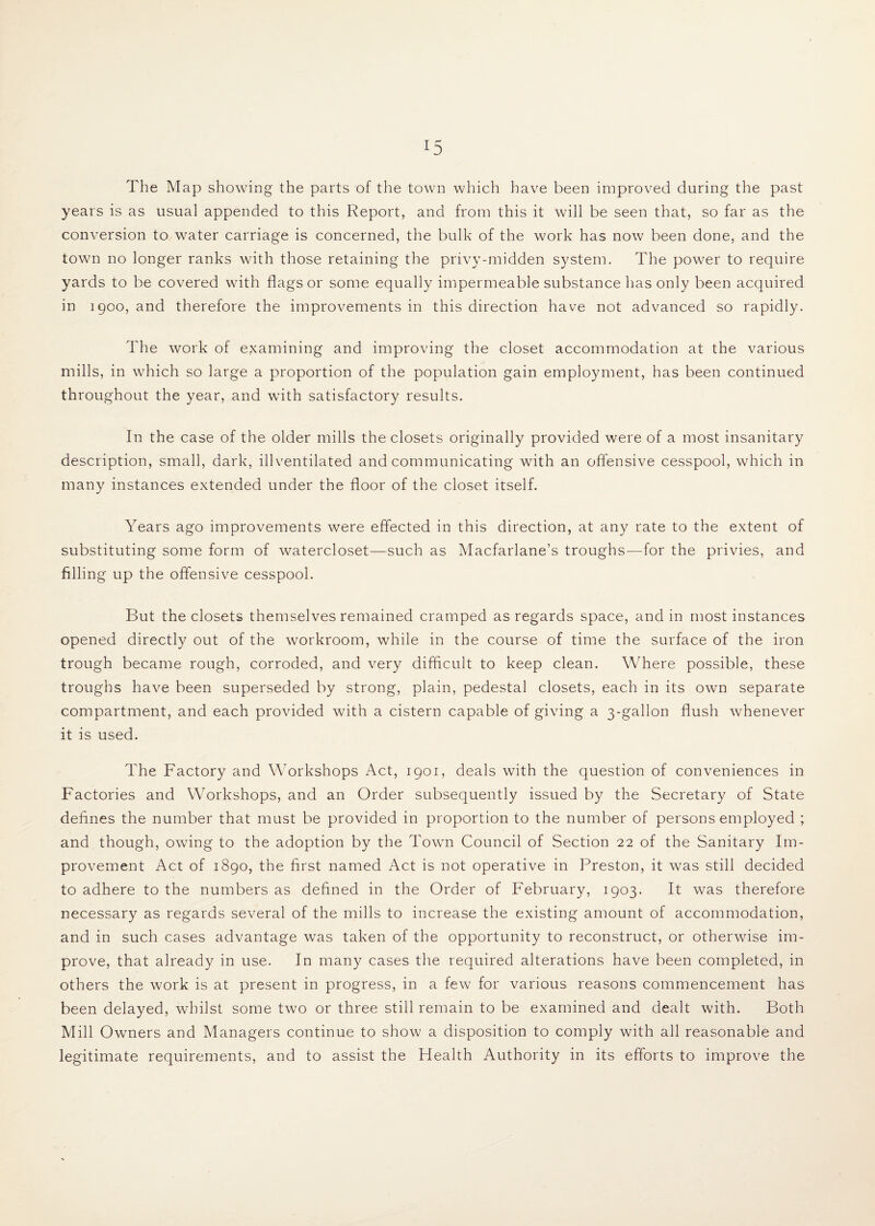 The Map showing the parts of the town which have been improved during the past years is as usual appended to this Report, and from this it will be seen that, so far as the conversion to water carriage is concerned, the bulk of the work has now been done, and the town no longer ranks with those retaining the privy-midden system. The power to require yards to be covered with flags or some equally impermeable substance has only been acquired in 1900, and therefore the improvements in this direction have not advanced so rapidly. The work of examining and improving the closet accommodation at the various mills, in which so large a proportion of the population gain employment, has been continued throughout the year, and with satisfactory results. In the case of the older mills the closets originally provided were of a most insanitary description, small, dark, illventilated and communicating with an offensive cesspool, which in many instances extended under the floor of the closet itself. Years ago improvements were effected in this direction, at any rate to the extent of substituting some form of watercloset—such as Macfarlane’s troughs—for the privies, and filling up the offensive cesspool. But the closets themselves remained cramped as regards space, and in most instances opened directly out of the workroom, while in the course of time the surface of the iron trough became rough, corroded, and very difficult to keep clean. Where possible, these troughs have been superseded by strong, plain, pedestal closets, each in its own separate compartment, and each provided with a cistern capable of giving a 3-gallon flush whenever it is used. The Factory and Workshops Act, 1901, deals with the question of conveniences in Factories and Workshops, and an Order subsequently issued by the Secretary of State defines the number that must be provided in proportion to the number of persons employed ; and though, owing to the adoption by the Town Council of Section 22 of the Sanitary Im¬ provement Act of 1890, the first named Act is not operative in Preston, it was still decided to adhere to the numbers as defined in the Order of February, 1903. It was therefore necessary as regards several of the mills to increase the existing amount of accommodation, and in such cases advantage was taken of the opportunity to reconstruct, or otherwise im¬ prove, that already in use. In many cases the required alterations have been completed, in others the work is at present in progress, in a few for various reasons commencement has been delayed, whilst some two or three still remain to be examined and dealt with. Both Mill Owners and Managers continue to show a disposition to comply with all reasonable and legitimate requirements, and to assist the Flealth Authority in its efforts to improve the