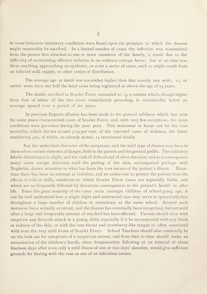 in some instances insanitary conditions were found upon the premises to which the disease- might reasonably be ascribed. In a limited number of cases the infection was transmitted from the person first attacked to one or more members of the family, a result due to the difficulty of maintaining efficient isolation in an ordinary cottage home; but at no time was there anything approaching an epidemic, or even a series of cases, such as might result from an infected milk supply, or other centre of distribution. The average age a.t death was somewhat higher than that usually met with ; n, or rather more than one half the fatal cases being registered as above the age of 25 years. The deaths ascribed to Scarlet Fever amounted to 15, a number which, though higher than that of either of the two years immediately preceding, is considerably below an. average spread over a period of six years. In previous Reports allusion has been made to the general mildness which has now for some years characterised cases of Scarlet Fever, and, with very few exceptions, the same conditions were prevalent during the past year. This statement is borne out by the case mortality, which did not exceed 3-19 per cent, of the reported cases of sickness, the latter numbering 470, of which, as already stated, 15 terminated fatally. But the undecided character of the symptoms, and the mild type of disease may have in themselves certain elements of danger, both to the patient and the general public. The initiatory febrile disturbance is slight, and the rash ill defined and of short duration, and as a consequence many cases escape detection until the peeling of the skin, accompanied perhaps with Nephritis, draws attention to what has been the true nature of the patient’s illness. Mean¬ time there has been no attempt at isolation, and no endeavour to protect the patient from the effects of cold or chills, conditions to which Scarlet Fever cases are especially liable, and which are so frequently followed by disastrous consequences to the patient’s health in after life. Since the great majority of the cases occur amongst children of school-going age, it can be well understood how a single slight and undetected case may serve to spread infection throughout a large number of children in attendance at the same school. Several such instances have actually occurred, and the disease has eventually been recognized, but not until after a large and irreparable amount of mischief has been effected. Parents should view with suspicion any feverish attack in a young child, especially if it be accompanied with any blush or redness of the skin, or with the sore throat and strawberry-like tongue so often associated with even the very mild forms of Scarlet Fever. School Teachers should also constantly be on the look out for symptoms of a suspicious nature, and from time to time should make an examination of the children’s hands, since desquamation following at an interval of about fourteen days after even only a mild illness of one or two days’ duration, would give sufficient grounds for dealing with the case as one of an infectious nature.