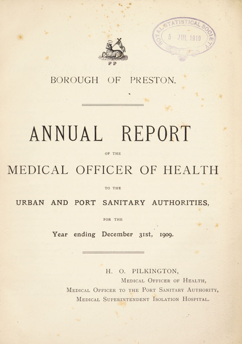 BOROUGH OF PRESTON. ANNUAL REPORT OF THE MEDICAL OFFICER OF HEALTH TO THE URBAN AND PORT SANITARY AUTHORITIES, FOR THE Year ending December 31st, 1909. H. O. PILKINGTON, Medical Officer of Health, Medical Officer to the Port Sanitary Authority, Medical Superintendent Isolation Hospital.