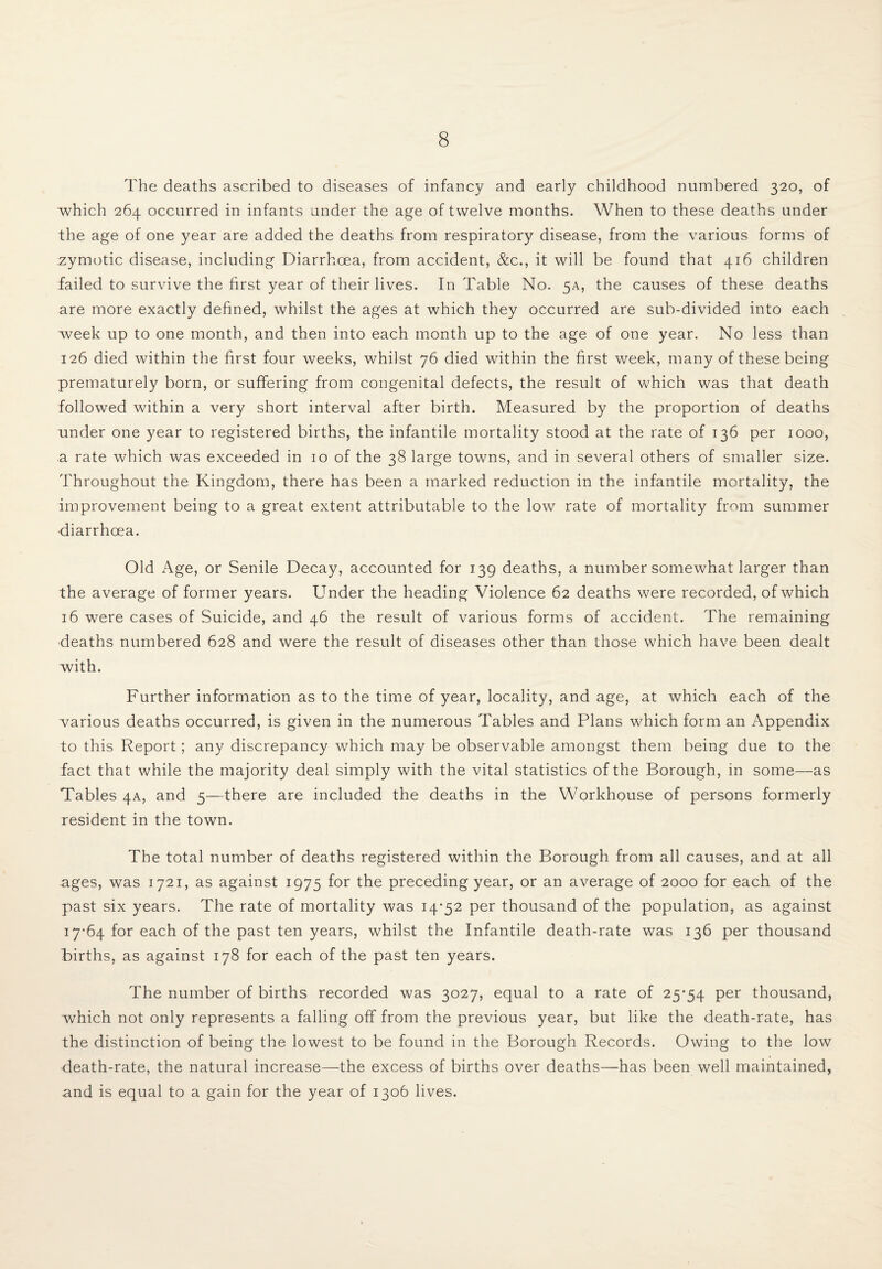 The deaths ascribed to diseases of infancy and early childhood numbered 320, of which 264 occurred in infants under the age of twelve months. When to these deaths under the age of one year are added the deaths from respiratory disease, from the various forms of zymotic disease, including Diarrhoea, from accident, &c., it will be found that 416 children failed to survive the first year of their lives. In Table No. 5A, the causes of these deaths are more exactly defined, whilst the ages at which they occurred are sub-divided into each week up to one month, and then into each month up to the age of one year. No less than 126 died within the first four weeks, whilst 76 died within the first week, many of these being prematurely born, or suffering from congenital defects, the result of which was that death followed within a very short interval after birth. Measured by the proportion of deaths under one year to registered births, the infantile mortality stood at the rate of 136 per 1000, a rate which was exceeded in 10 of the 38 large towns, and in several others of smaller size. Throughout the Kingdom, there has been a marked reduction in the infantile mortality, the improvement being to a great extent attributable to the low rate of mortality from summer diarrhoea. Old Age, or Senile Decay, accounted for 139 deaths, a number somewhat larger than the average of former years. Under the heading Violence 62 deaths were recorded, of which 16 were cases of Suicide, and 46 the result of various forms of accident. The remaining deaths numbered 628 and were the result of diseases other than those which have been dealt with. Further information as to the time of year, locality, and age, at which each of the various deaths occurred, is given in the numerous Tables and Plans which form an Appendix to this Report; any discrepancy which may be observable amongst them being due to the fact that while the majority deal simply with the vital statistics of the Borough, in some—as Tables 4A, and 5—there are included the deaths in the Workhouse of persons formerly resident in the town. The total number of deaths registered within the Borough from all causes, and at all ages, was 1721, as against 1975 for the preceding year, or an average of 2000 for each of the past six years. The rate of mortality was 14-52 per thousand of the population, as against 17-64 for each of the past ten years, whilst the Infantile death-rate was 136 per thousand Births, as against 178 for each of the past ten years. The number of births recorded was 3027, equal to a rate of 25*54 Per thousand, which not only represents a falling off from the previous year, but like the death-rate, has the distinction of being the lowest to be found in the Borough Records. Owing to the low death-rate, the natural increase—the excess of births over deaths—has been well maintained, and is equal to a gain for the year of 1306 lives.