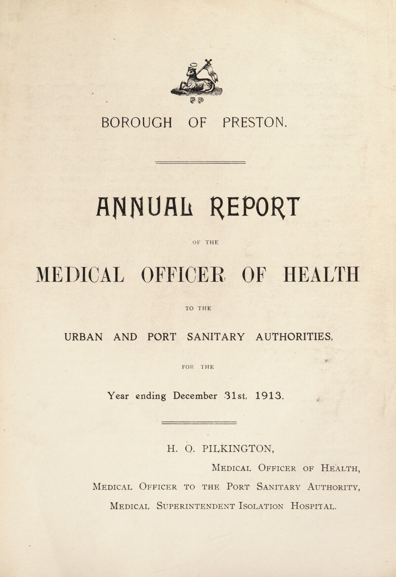 BOROUGH OF PRESTON. flRRUflli REPORT OF THE MEDICAL OFFICER OF HEALTH TO THE URBAN AND PORT SANITARY AUTHORITIES, FOR THE Year ending December 31st, 1913. H. O. PILKINGTON, Medical Officer of Health, Medical Officer to the Port Sanitary Authority, Medical Superintendent Isolation Hospital.