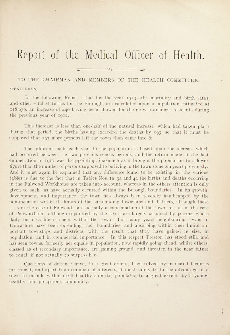 Report of the Medical Officer of Health. TO THE CHAIRMAN AND MEMBERS OF THE HEALTH COMMITTEE. Gentlemen, In the following Report—that for the year 1913—the mortality and birth rates, and other vital statistics dor the Borough, are calculated upon a population estimated at 118,070, an increase of 440 having been allowed for the growth amongst residents during the previous year of 1912. This increase is less than onedialf of the natural increase which had taken place during that period, the births having exceeded the deaths by 993, so that it must be supposed that 553 more persons left the town than came into it. The addition made each year to the population is based upon the increase which had occurred between the two previous census periods, and the return made at the last enumeration in 1911 was disappointing, inasmuch as it brought the population to a lower figure than the number of persons supposed to be living in the town some ten years previously. And it must again be explained that any difference found to be existing in the various tables is due to the fact that in Tables Nos. la, 3a and 4a the births and deaths occurring in the Fulwood Workhouse are taken into account, whereas in the others attention is only given to such as have actually occurred within the Borough boundaries. In its growth, development, and importance, the town has always been severely handicapped by the non-inclusion within its limits of the surrounding townships and districts, although these —as in the case of Fulwood—are actually a continuation of the town, or—as in the case of Penwortham—although separated by the river, are largely occupied by persons whose daily business life is spent within the town. For many years neighbouring ^^owns in Lancashire have been extending their boundaries, and absorbing within their limits im¬ portant townships and districts, with the result that they have gained in size, in population, and in commercial importance. In this respect Preston has stood still, and has seen towns, formerly her equals in population, now rapidly going ahead, whilst others, classed as of secondary importance, are gaining ground, and threaten in the near future to equal, if not actually to surpass her. Questions of distance have, to a great extent, been solved by increased facilities for transit, and apart from commercial interests, it must surely be to the advantage of a town to include within itself healthy suburbs, populated to a great extent by a young, healthy, and prospeirous community.