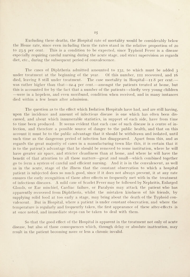 Excluding these deaths, the Hospital rate of mortality would be considerably below the Home rate, since even including them the rates stand in the relative proportion of 20 to 23.5 per cent. This is a condition to be expected, since Typhoid Fever is a disease especially requiring careful nursing during the acute stage, and strict supervision as regards diet, etc., during the subsequent period of convalescence. The cases of Diphtheria admitted amounted to 132, to which must be added 3 under treatment at the beginning of the year. Of this number, in recovered, and 16 died, leaving 8 still under treatment. The case mortality in Hospital—11.8 per cent.— was rather higher than that—10.4 per cent.—amongst the patients treated at home, but this is accounted for by the fact that a number of the patients—chiefly very young children —were in a hopeless, and even moribund, condition when received, and in many instances died within a few hours after admission. The question as to the effect which Isolation Hospitals have had, and are still having, upon the incidence and amount of infectious disease is one which has often been dis¬ cussed, and about which innumerable statistics, in support of each side, have from time to time been produced. It seems evident that each case of such disease is a centre of in¬ fection, and therefore a possible source of danger to the public health, and that on this account it must be to the public advantage that it should be withdrawn and isolated, until such time as the dangerous period of infection has disappeared. Apart from this, and as regards the great majority of cases in a manufacturing town like this, it is certain that it is to the patient’s advantage that he should be removed to some institution, where he will have greater air space, and stricter cleanliness than at home, and where he will have the benefit of that attention to all those matters—great and small—which combined together go to form a system of careful and efficient nursing. And it is in the convalescent, as well as in the acute, stage of the illness that the constant observation to which a hospital patient is subjected does so much good, since if it does not always prevent, it at any rate ensures the early recogpition of those after effects so frequently met with in the treatment of infectious diseases. A mild case of Scarlet Fever ma}^ be followed by Nephritis, Enlarged Glands, or Ear mischief. Cardiac failure, or Paralysis may attack the patient who has apparently recovered from Diphtheria, whilst the mistaken kindness of his friends, by supplying solid food at too early a stage, may bring about the death of the Typhoid con¬ valescent. But in Hospital, where a patient is under constant observation, and where the temperature is regularly and frequently taken, the first appearance of these after-effects is at once noted, and immediate steps can be taken to deal with them. So that the good effect of the Hospital is apparent in the treatment not only of acute disease, but also of those consequences which, through dela}/ or absolute inattention, may result in the patient becoming more or less a chronic invalid.