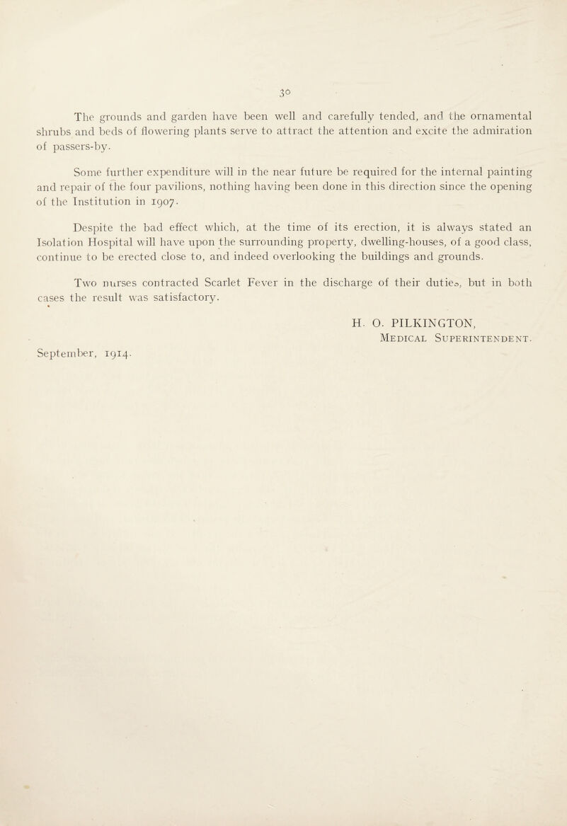 The grounds and garden have been well and carefully tended, and the ornamental shrubs and beds of flowering plants serve to attract the attention and excite the admiration of passers-by. Some further expenditure will in the near future be required for the internal painting and repair of the four pavilions, nothing having been done in this direction since the opening of the Institution in 1907. Despite the bad effect which, at the time of its erection, it is always stated an Isolation Hospital will have upon the surrounding property, dwelling-houses, of a good class, continue to be erected close to, and indeed overlooking the buildings and grounds. Two nurses contracted Scarlet Fever in the discharge of their duties, but in both cases the result was satisfactory. H. O. PILKINGTON, Medical Superintendent.
