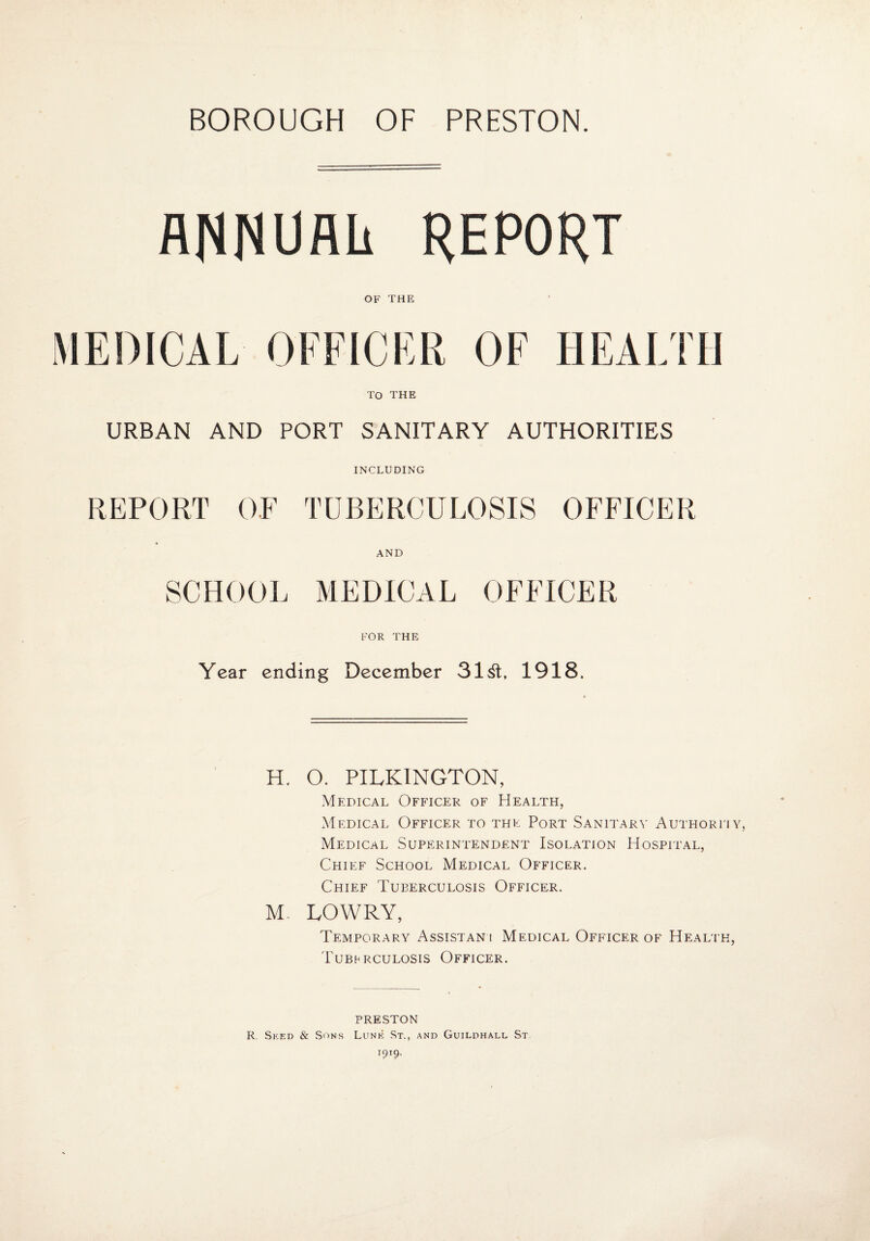 ANNUAL REPORT OF THE MEDICAL OFFICER OF HEALTH To THE URBAN AND PORT SANITARY AUTHORITIES INCLUDING REPORT OF TUBERCULOSIS OFFICER AND SCHOOL MEDICAL OFFICER FOR THE Year ending December 31^1, 1918. H. O. PILKINGTON, Medical Officer of Health, Medical Officer to the Port Sanitary Authorfiy, Medical Superintendent Isolation Hospital, Chief School Medical Officer. Chief Tuberculosis Officer. M- LOWRY, Temporary Assistan-i Medical Officer of Health, Tuberculosis Officer. PRESTON R. Seed & Sons Lunk St., and Guildhall St. 1919.