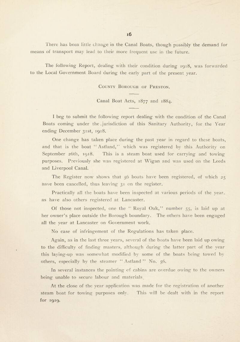 There has been little change in the Canal Boats, though possibly the demand for means of transport may lead to their more frequent use in the future. The following Report, dealing with their condition during 1918, was forwarded to the Local Government Board during the early part of the present year. County Borough of Preston. Canal Boat Acts, 1877 and 1884. I beg to submit the following report dealing with the condition of the Canal Boats coming under the .jurisdiction of this Sanitary Authority, for the Year- ending December 31st, 1918. One change has taken place during the past year in regard to these boats, and that is the boat “Astland,” which was registered by this Authority on September 26th, 1918. This is a steam boat used for carrying and towing purposes. Previously she was registered at Wigan and was used on the Leeds and Liverpool Canal. The Register now shows that 56 boats have been registered, of which 25 nave been cancelled, thus leaving 31 on the register. Practically all the boats have been inspected at various periods of the year, as have also others registered at Lancaster. Of those not inspected, one the “ Royal Oak,” number 55, is laid up at her owner’s place outside the Borough boundary. The others have been engaged all the year at Lancaster on Government work. No case of infringement of the Regulations has taken place. Again, as in the last three years, several of the boats have been laid up owing to the difficulty of finding masters, although during the latter part of the year this laying-up was somewhat modified by some of the boats being towed by others, especially by the steamer “ Astland ” No. 56. In several instances the painting of cabins are overdue owing to the owners being unable to secure labour and materials. At the close of the year application was made for the registration of another steam boat for towing purposes only. This will be dealt with in the report for 1919.