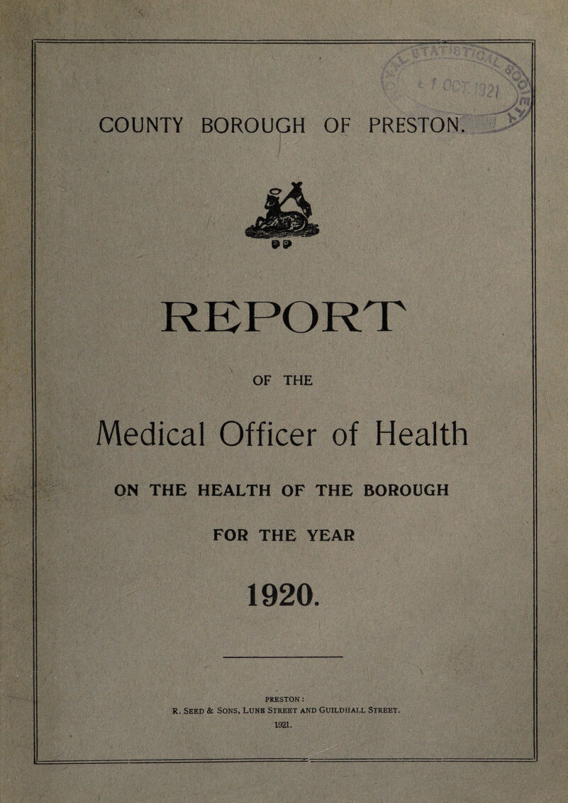 REPORT OF THE Medical Officer of Health ON THE HEALTH OF THE BOROUGH FOR THE YEAR 1920. PRESTON: R. Seed & Sons, Lune Street and Guildhall Street. 1921.