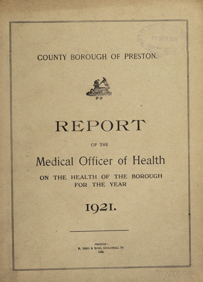 COUNTY BOROUGH OF PRESTON. REPORT OF THE Medical Officer of Health ON THE HEALTH OF THE BOROUGH FOR THE YEAR 1921. PRESTON : R. Seed & Sons, Guildhall St 1922.