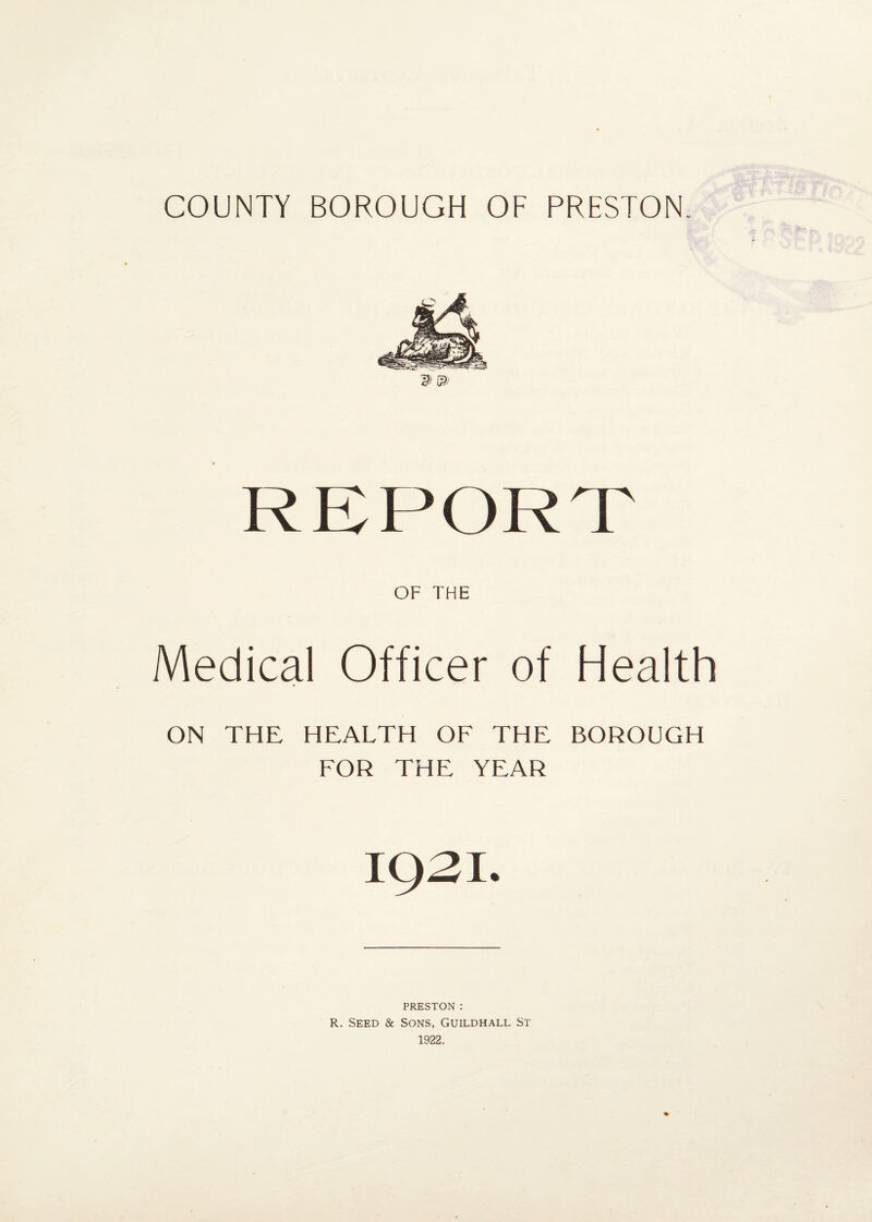 OF THE Medical Officer of Health ON THE HEALTH OF THE BOROUGH FOR THE YEAR IQ2I. PRESTON : R. Seed & Sons, Guildhall St 1922.