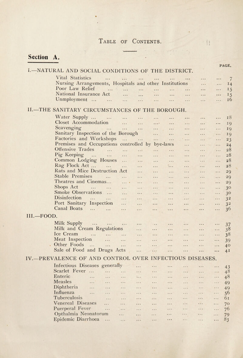 Section A. I.—NATURAL AND SOCIAL CONDITIONS OF THE DISTRICT. Vital Statistics Nursing- Arrangements, Hospitals and other Institutions Poor Law Relief National Insurance Act Unmployment ... PAGE. 7 ... 14 ... 15 ... 15 16 II. —THE SANITARY CIRCUMSTANCES OF THE BOROUGH. Water Supply ... Closet Accommodation ... ... ... Scavenging Sanitary Inspection of the Borough Factories and Workshops Premises and Occupations controlled by bye-laws Offensive Trades Pig Keeping Common Lodging Houses Rag Flock Act ... Rats and Mice Destruction Act Stable Premises ... ... ... Theatres and Cinemas... . Shops Act Smoke Observations Disinfection Port Sanitary Inspection Canal Boats III. —FOOD. 18 19 19 19 23 24 28 28 28 28 29 29 29 3° 3° 32 32 36 Milk Supply Milk and Cream Regulations Ice Cream Meat Inspection . Other Foods Sale of Food and Drugs Acts IV.—PREVALENCE OF AND CONTROL OVER INFECTIOUS DISEASES. Infectious Diseases generally Scarlet Fever ... Enteric Measles Diphtheria Influenza Tuberculosis Venereal Diseases Puerperal Fever Opthalmia Neonatorum Epidemic Diarrhoea 37 38 38 39 40 41 43 48 48 49 49 56 61 70 76 79 83