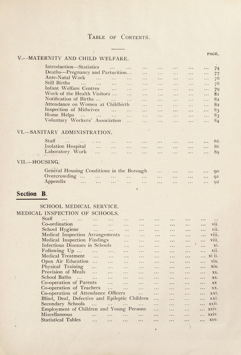 i V. —MATERNITY AND CHILD WELFARE. Introduction—Statistics Deaths—Pregnancy and Parturition... Ante-Natal Work Still Births Infant Welfare Centres Work of the Health Visitors ... Notification of Births ... Attendance on Women at Childbirth Inspection of Midwives Home Helps Voluntary Workers’ Association ... VI. —SANITARY ADMINISTRATION. t cl 1 f ... ... . . . . ... ... ... Isolation Hospital Laboratory Work VII. —HOUSING. General Housing Conditions in the Boroug'h Overcrowding ... Appendix ... ... ... ‘ * Section B. SCHOOL MEDICAL SERVICE. MEDICAL INSPECTION OF SCHOOLS. Staff ... ... ... ... ... ... Co-ordination School Hygiene Medical Inspection Arrangements ... Medical Inspection Findings Infectious Diseases in Schools Following Up ... ... ... Medical Treatment Open Air Education ... Physical Training Provision of Meals School Baths Co-operation of Parents Co-operation of Teachers Co-operation of Attendance Officers Blind, Deaf, Defective and Epileptic Children Secondary Schools Employment of Children and Young Persons Miscellaneous Statistical Tables PAGfi. ... 74 ••• 77 ... 78 ... 78 ... 79 ... 81 ... 82 82 ... 83 ... 83 ... 84 86 86 89 90 91 92 vii. vii. ... viii. ... viii. xi. xii. ... xi ii. xix. xix. xx. xx. • • * XX xx. ... xxi. xxi. ... xxii- ... xxiv. ... xxiv. ... xxv.