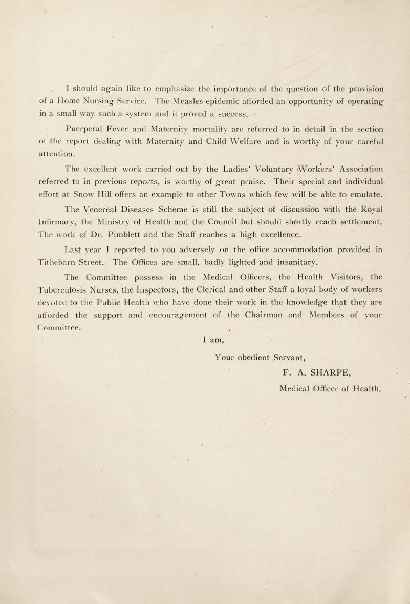 I should again like to emphasize the importance of the question of the provision of a Home Nursing Service. The Measles epidemic afforded an opportunity of operating in a small way such a system and it proved a success. * Puerperal Fever and Maternity mortality are referred to in detail in the section of the report dealing with Maternity and Child Welfare and is worthy of your careful attention. The excellent work carried out by the Ladies’ Voluntary Workers’ Association referred to in previous reports, is worthy of great praise. Their special and individual effort at Snow Hill offers an example to other Towns which few will be able to emulate. The Venereal Diseases Scheme is still the subject of discussion with the Royal Infirmary, the Ministry of Health and the Council but should shortly reach settlement. The work of Dr. Pimblett and the Staff reaches a high excellence. Last year I reported to you adversely on the office accommodation provided in Tithebarn Street. The Offices are small, badly lighted and insanitary. The Committee possess in the Medical Officers, the Health Visitors, the Tuberculosis Nurses, the Inspectors, the Clerical and other Staff a loyal body of workers devoted to the Public Health who have done their work in the knowledge that they are afforded the support and encouragement of the Chairman and Members of your Committee. I am, Your obedient Servant, F. A. SHARPE, Medical Officer of Health.