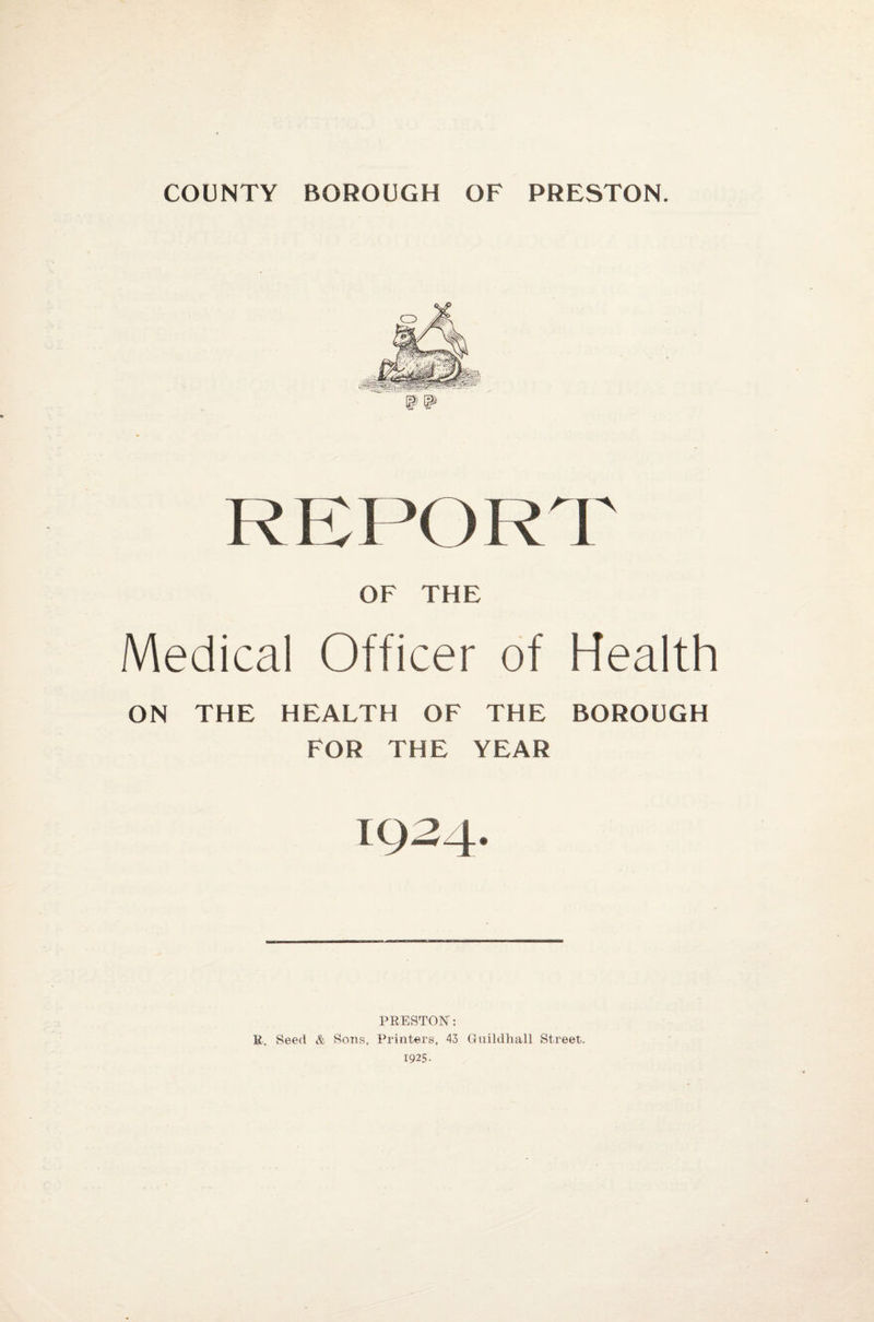 COUNTY BOROUGH OF PRESTON. km:s '< )R OF THE Medical Officer of ON THE HEALTH OF THE FOR THE YEAR 1934. r Health BOROUGH PRESTON: K. Seed & Sons, Printers, 43 Guildhall Street. 1925-