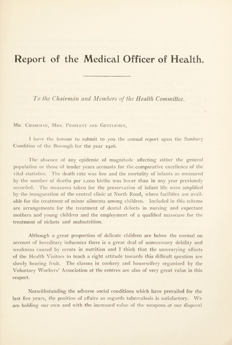 Report of the Medical Officer of Health. To the Chairman and Members of the Health Committee. Mr. Chairman, Mrs. Pimblett and Gentlemen, I have the honour to submit to you the annual report upon the Sanitary Condition of the Boroug'h for the year 1926. The absence of any epidemic of mag-nitude affecting either the general population or those of tender years accounts for the comparative excellence of the vital statistics. The death rate was low’ and the mortality of infants as measured by the number of deaths per 1,000 births was low’er than in any year previously recorded. The measures taken for the preservation of infant life were amplified by the inauguration of the central clinic at North Road, where facilities are avail¬ able for the treatment of minor ailments among children. Included in this scheme are arrangements for the treatment of dental defects in nursing and expectant mothers and young children and the employment of a qualified masseuse for the treatment of rickets and malnutrition. Although a great proportion of delicate children are belovv the normal on account of hereditary influences there is a great deal of unnecessary debility and w^eakness caused by errors in nutrition and I think that the unwearying efforts of the Health Visitors to teach a right attitude towards this difficult question are slowly bearing fruit. The classes in cookery and housewifery organised by the Voluntary Workers’ Association at the centres are also of very great value in this respect. Notwithstanding the adverse social conditions which have prevailed for the last five years, the position of affairs as regards tuberculosis is satisfactory. We are holding our own and with the increased value of the weapons at our disposal