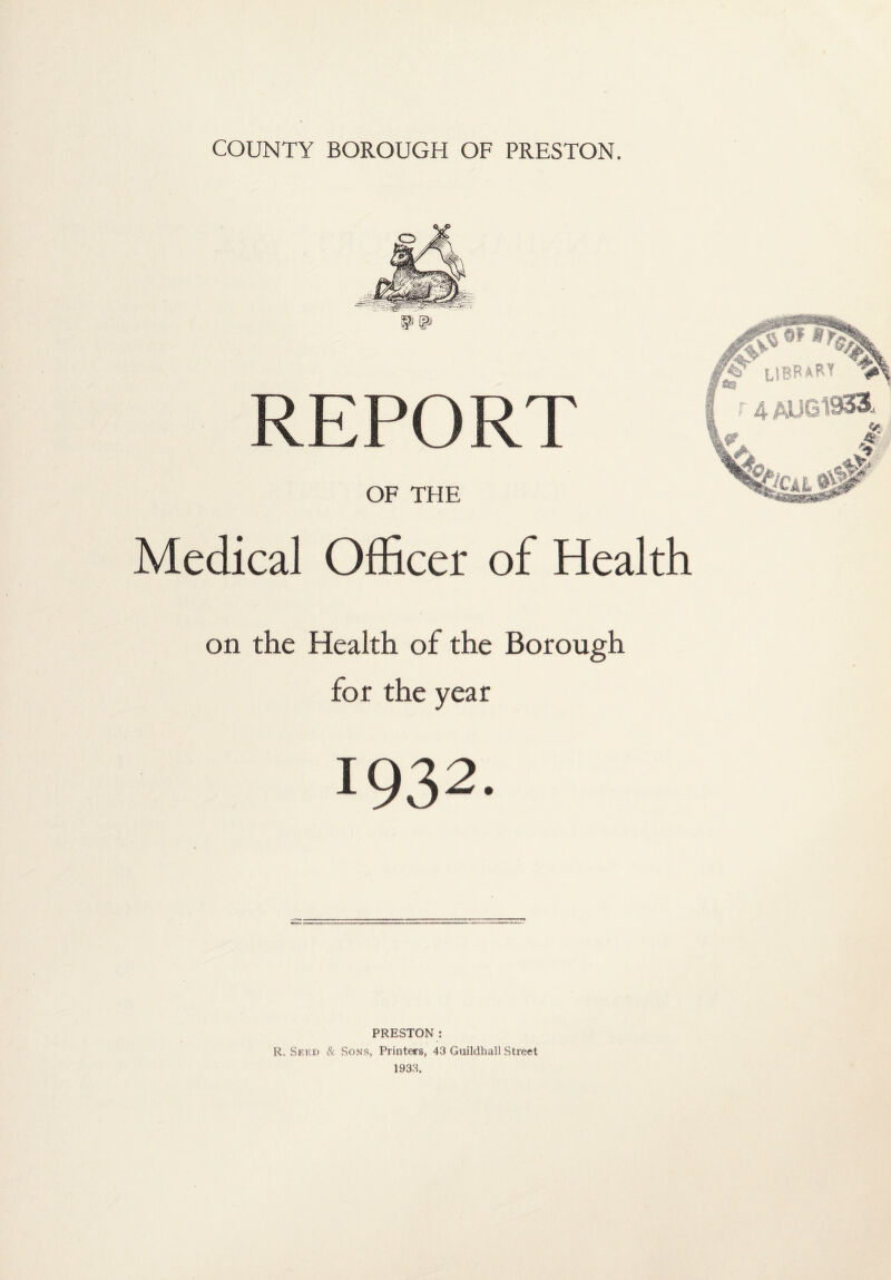 COUNTY BOROUGH OF PRESTON. REPORT OF THE Medical Officer of Health on the Health of the Borough for the year 1932. PRESTON : R. Seed & Sons, Printers, 43 Guildhall Street 193.3.